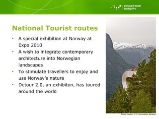 National Tourist routes A special exhibition at Norway at Expo 2010 A wish to integrate contemporary architecture into Norwegian landscapes To stimulate travellers to enjoy and use Norway’s nature Detour 2.0, an exhibiton, has toured around the world Photo   credits: C.H./Innovation Norway 