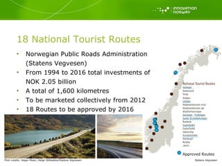 Norwegian Public Roads Administration (Statens Vegvesen) From 1994 to 2016 total investments of  NOK 2.05 billion A total of 1,600 kilometres To be marketed collectively from 2012 18 Routes to be approved by 2016 18 National Tourist Routes Statens Vegvesen Approved Routes Phot credits: Vegar Moen, Helge Stikbakke/Statens Vegvesen 