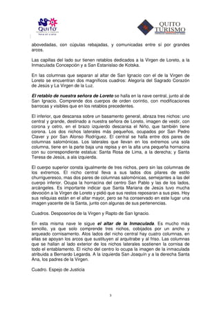 abovedadas, con cúpulas rebajadas, y comunicadas entre sí por grandes
arcos.

Las capillas del lado sur tienen retablos dedicados a la Virgen de Loreto, a la
Inmaculada Concepción y a San Estanislao de Kotska.

En las columnas que separan al altar de San Ignacio con el de la Virgen de
Loreto se encuentran dos magníficos cuadros: Alegoría del Sagrado Corazón
de Jesús y La Virgen de la Luz.

El retablo de nuestra señora de Loreto se halla en la nave central, junto al de
San Ignacio. Comprende dos cuerpos de orden corintio, con modificaciones
barrocas y visibles que en los retablos precedentes.

El inferior, que descansa sobre un basamento general, abraza tres nichos: uno
central y grande, destinado a nuestra señora de Loreto, imagen de vestir, con
corona y cetro, en el brazo izquierdo descansa el Niño, que también tiene
corona. Los dos nichos laterales más pequeños, ocupados por San Pedro
Claver y por San Alonso Rodríguez. El central se halla entre dos pares de
columnas salomónicas. Los laterales que llevan en los extremos una sola
columna, tiene en la parte baja una repisa y en la alta una pequeña hornacina
con su correspondiente estatua: Santa Rosa de Lima, a la derecha; y Santa
Teresa de Jesús, a ala izquierda.

El cuerpo superior consta igualmente de tres nichos, pero sin las columnas de
los extremos. El nicho central lleva a sus lados dos pilares de estilo
churrigueresco, mas dos pares de columnas salomónicas, semejantes a las del
cuerpo inferior. Ocupa la hornacina del centro San Pablo y las de los lados,
arcángeles. Es importante indicar que Santa Mariana de Jesús tuvo mucha
devoción a la Virgen de Loreto y pidió que sus restos reposaran a sus pies. Hoy
sus reliquias están en el altar mayor, pero se ha conservado en este lugar una
imagen yacente de la Santa, junto con algunas de sus pertenencias.

Cuadros. Desposorios de la Virgen y Rapto de San Ignacio.

En esta misma nave le sigue el altar de la Inmaculada. Es mucho más
sencillo, ya que solo comprende tres nichos, cobijados por un ancho y
arqueado cornisamento. Alos lados del nicho central hay cuatro columnas, en
ellas se apoyan los arcos que sustituyen al arquitrabe y al friso. Las columnas
que se hallan al lado exterior de los nichos laterales sostienen la cornisa de
todo el entablamento. El nicho del centro lo ocupa la imagen de la inmaculada
atribuida a Bernardo Legarda. A la izquierda San Joaquín y a la derecha Santa
Ana, los padres de la Virgen.

Cuadro. Espejo de Justicia




                                       3
 