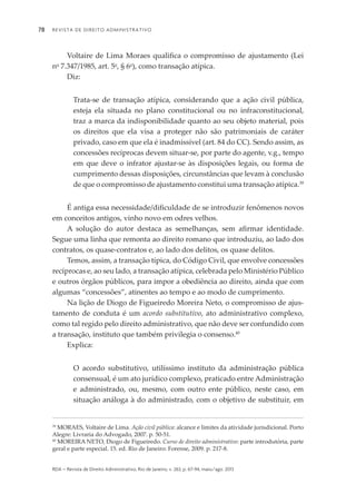 Revista de Direito Administrativo78
rda – revista de Direito Administrativo, Rio de Janeiro, v. 263, p. 67-94, maio/ago. 2013
Voltaire de Lima Moraes qualifica o compromisso de ajustamento (Lei
no
7.347/1985, art. 5o
, § 6o
), como transação atípica.
Diz:
Trata-se de transação atípica, considerando que a ação civil pública,
esteja ela situada no plano constitucional ou no infraconstitucional,
traz a marca da indisponibilidade quanto ao seu objeto material, pois
os direitos que ela visa a proteger não são patrimoniais de caráter
privado, caso em que ela é inadmissível (art. 84 do CC). Sendo assim, as
concessões recíprocas devem situar-se, por parte do agente, v.g., tempo
em que deve o infrator ajustar-se às disposições legais, ou forma de
cumprimento dessas disposições, circunstâncias que levam à conclusão
de que o compromisso de ajustamento constitui uma transação atípica.39
É antiga essa necessidade/dificuldade de se introduzir fenômenos novos
em conceitos antigos, vinho novo em odres velhos.
A solução do autor destaca as semelhanças, sem afirmar identidade.
Segue uma linha que remonta ao direito romano que introduziu, ao lado dos
contratos, os quase-contratos e, ao lado dos delitos, os quase delitos.
Temos, assim, a transação típica, do Código Civil, que envolve concessões
recíprocas e, ao seu lado, a transação atípica, celebrada pelo Ministério Público
e outros órgãos públicos, para impor a obediência ao direito, ainda que com
algumas “concessões”, atinentes ao tempo e ao modo de cumprimento.
Na lição de Diogo de Figueiredo Moreira Neto, o compromisso de ajus­
ta­mento de conduta é um acordo substitutivo, ato administrativo complexo,
como tal regido pelo direito administrativo, que não deve ser confundido com
a tran­sação, instituto que também privilegia o consenso.40
Explica:
O acordo substitutivo, utilíssimo instituto da administração pública
con­sensual, é um ato jurídico complexo, praticado entre Administração
e admi­nistrado, ou, mesmo, com outro ente público, neste caso, em
situação análoga à do administrado, com o objetivo de substituir, em
39
MORAES, Voltaire de Lima. Ação civil pública: alcance e limites da atividade jurisdicional. Porto
Alegre: Livraria do Advogado, 2007. p. 50-51.
40
MOREIRA NETO, Diogo de Figueiredo. Curso de direito administrativo: parte introdutória, parte
geral e parte especial. 15. ed. Rio de Janeiro: Forense, 2009. p. 217-8.
 