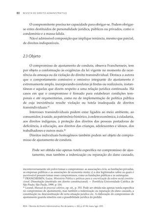 Revista de Direito Administrativo80
rda – revista de Direito Administrativo, Rio de Janeiro, v. 263, p. 67-94, maio/ago. 2013
O compromitente precisa ter capacidade para obrigar-se. Podem obrigar-
se entes destituídos de personalidade jurídica, públicos ou privados, como o
condomínio e a massa falida.
Não é admissível composição que implique renúncia, mesmo que parcial,
de direitos indisponíveis.
2.3 Objeto
O compromisso de ajustamento de conduta, observa Franchensein, tem
por objeto a conformação às exigências da lei vigente no momento da ocor­
rência da ameaça ou da violação do direito transindividual. Destaca a autora
que o comportamento comissivo e omissivo integrante do ajustamento é
extre­mamente amplo, incorporando condutas já findas ou realizáveis, instan­
tâneas e aquelas que dizem respeito a uma relação jurídica continuada. Há
casos em que o compromisso é firmado para estabelecer condições tem­
porais e até orçamentárias, como no de implementação de política pública
de cuja inexistência resulte violação ou tutela inadequada de direitos
transin­dividuais.45
Interesses transindividuais podem estar ligados ao meio ambiente, ao
consu­midor, à saúde, ao patrimônio histórico, à ordem econômica, à cidadania,
aos direitos indígenas, à proteção dos direitos das pessoas portadoras de
deficiência, à educação, aos direitos das crianças, adolescentes e idosos, dos
trabalhadores e outros mais.46
Direitos individuais homogêneos também podem ser objeto de compro­
misso de ajustamento de conduta.
Pode ser obtida não apenas tutela específica no compromisso de ajus­
tamento, mas também a indenização ou reparação do dano causado,
incontroversamente não podem tomar o compromisso: as associações civis, as fundações privadas,
as empresas públicas e as associações de economia mista; c) a dos legitimados sobre os quais é
questionável possam tomar esses compromissos, como as fundações públicas e as autarquias.
45
FRANCHEISEN, Luiza. Ministério Público e políticas para a concretização da ordem social constitu­
cional. Dissertação (mestrado em direito constitucional) — Pontifícia Universidade Católica de
São Paulo, São Paulo, 1999. p. 116.
46
Leonel, Manual do processo coletivo, op. cit., p. 353. Pode ser obtida não apenas tutela específica
no compromisso de ajustamento, mas também a indenização ou reparação do dano causado, a
constituição ou desconstituição de certa situação jurídica etc. A elaboração do compromisso de
ajustamento guarda simetria com a possibilidade jurídica do pedido.
 