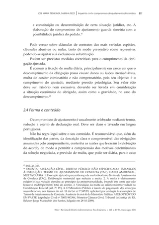 rda – revista de Direito Administrativo, Rio de Janeiro, v. 263, p. 67-94, maio/ago. 2013
81JOSÉ MARIA TESHEINER, SABRINA PEZZI | Inquérito civil e compromisso de ajustamento de conduta
a constituição ou desconstituição de certa situação jurídica, etc. A
elaboração do compromisso de ajustamento guarda simetria com a
possibilidade jurídica do pedido.47
Pode versar sobre cláusulas de contratos das mais variadas espécies,
cláusulas abusivas ou nulas, tanto de modo preventivo como repressivo,
podendo-se ajustar sua exclusão ou substituição.
Podem ser previstas medidas coercitivas para o cumprimento da obri­
gação ajustada.
É comum a fixação de multa diária, principalmente em casos em que o
descumprimento da obrigação possa causar danos ou lesões irremediáveis,
multa de caráter cominatório e não compensatório, pois seu objetivo é o
cum­pri­mento do ajustado, mediante pressão psicológica. Seu valor não
deve ser irrisório nem excessivo, devendo ser levada em consideração
a si­tuação econômica do obrigado, assim como a gravidade, no caso do
des­cum­primento.48
2.4 Forma e conteúdo
O compromisso de ajustamento é usualmente celebrado mediante termo,
redução a escrito de declaração oral. Deve ser claro e lavrado em língua
portuguesa.
Não há regra legal sobre o seu conteúdo. É recomendável que, além da
identificação das partes, da descrição clara e compreensível das obrigações
assumidas pelo compromitente, contenha as razões que levaram à celebração
do acordo, de modo a permitir a compreensão dos motivos determinantes
da solução negociada, e previsão de multa, que pode ser diária, para o caso
47
Ibid., p. 353.
48
EMENTA: APELAÇÃO CÍVEL. DIREITO PÚBLICO NÃO ESPECIFICADO. EMBARGOS
À EXECUÇÃO. TERMO DE AJUSTAMENTO DE CONDUTA (TAC). DANO AMBIENTAL.
MULTA DIÁRIA. 1. Execução ajuizada para cobrança de multa fixada no Termo de Ajustamento
de Conduta (TAC). Deliberação sentencial que reduziu a multa. 2. A multa é efetivamente
exigível e sua redução atendeu ao princípio da proporcionalidade, levando em conta que não
houve o inadimplemento total do acordo. 3. Vinculação da multa ao salário mínimo vedada na
Constituição Federal (art. 7o
, IV). 4. O Ministério Público é isento do pagamento dos encargos
sucumbenciais, nos termos do art. 18 da Lei no
7.347/85, aplicável por analogia às execuções de
Termo de Ajustamento de Conduta. Ausência de má-fé do Ministério Público. APELO PROVIDO
EM PARTE. (Apelação Cível no
70031983364, Primeira Câmara Cível, Tribunal de Justiça do RS,
Relator: Jorge Maraschin dos Santos, Julgado em 28-10-2009).
 