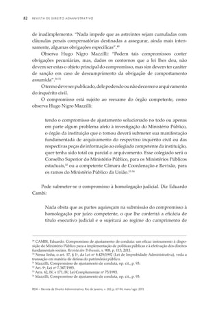 Revista de Direito Administrativo82
rda – revista de Direito Administrativo, Rio de Janeiro, v. 263, p. 67-94, maio/ago. 2013
de inadimplemento. “Nada impede que as astreintes sejam cumuladas com
cláusulas penais compensatórias destinadas a assegurar, ainda mais inten­
samente, algumas obrigações específicas”.49
Observa Hugo Nigro Mazzilli: “Podem tais compromissos conter
obrigações pecuniárias, mas, dados os contornos que a lei lhes deu, não
devem ser estas o objeto principal do compromisso, mas sim devem ter caráter
de sanção em caso de descumprimento da obrigação de comportamento
assumida”.50-51
Otermodeveserpublicado,delepodendoounãodecorreroarquivamento
do inquérito civil.
O compromisso está sujeito ao reexame do órgão competente, como
observa Hugo Nigro Mazzilli:
tendo o compromisso de ajustamento solucionado no todo ou apenas
em parte algum problema afeto à investigação do Ministério Público,
o órgão da instituição que o tomou deverá submeter sua manifestação
fundamentada de arquivamento do respectivo inquérito civil ou das
respectivas peças de informação ao colegiado competente da instituição,
quer tenha sido total ou parcial o arquivamento. Esse colegiado será o
Conselho Superior do Ministério Público, para os Ministérios Públicos
estaduais,52
ou a competente Câmara de Coordenação e Revisão, para
os ramos do Ministério Público da União.53-54
Pode submeter-se o compromisso à homologação judicial. Diz Eduardo
Cambi:
Nada obsta que as partes aquiesçam na submissão do compromisso à
homologação por juízo competente, o que lhe conferirá a eficácia de
título executivo judicial e o sujeitará ao regime do cumprimento de
49
CAMBI, Eduardo. Compromisso de ajustamento de conduta: um eficaz instrumento à dispo­
sição do Ministério Público para a implementação de políticas públicas e à efetivação dos direitos
fundamentais sociais. Revista dos Tribunais, v. 908, p. 113, 2011.
50
Nessa linha, o art. 17, § 1o
, da Lei no
8.429/1992 (Lei de Improbidade Administrativa), veda a
transação em matéria de defesa do patrimônio público.
51
Mazzilli, Compromisso de ajustamento de conduta, op. cit., p. 93.
52
Art. 9o
, Lei no
7.347/1985.
53
Arts. 62, IV, e 171, IV, Lei Complementar no
75/1993.
54
Mazzilli, Compromisso de ajustamento de conduta, op. cit., p. 93.
 