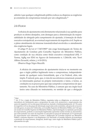 Revista de Direito Administrativo84
rda – revista de Direito Administrativo, Rio de Janeiro, v. 263, p. 67-94, maio/ago. 2013
admite é que qualquer colegitimado público reduza ou dispense as exigências
já constantes de compromisso tomado por um colegitimado.59
2.6 Eficácia
Aeficácia do ajustamento está diretamente relacionada à sua aptidão para
produzir os efeitos desejados, com destaque para a determinação da respon­
sabilidade do obrigado pelo cumprimento do ajustado, à formação de título
executivo extrajudicial, ao eventual arquivamento do inquérito civil. Supõe-se
o pleno atendimento do interesse transindividual envolvido e o atendi­mento
das exigências legais.
O artigo 9o
da Lei no
7.347/198560
não exige homologação do Termo de
Ajus­ta­mento de Conduta pelo Conselho Superior do Ministério Público,
como condição de sua eficácia como título executivo extrajudicial (STJ, 1a
Turma, AgRg nos EDcl no Agravo de Instrumento n. 1.244.636, min. Teori
Albino Zavascki, relator, j. 6-10-2011).
Observa Hugo Nigro Mazzilli:
A eficácia do compromisso de ajustamento inicia-se no momento em
que o órgão público legitimado toma o compromisso, independente­
mente de qualquer outra formalidade, que a Lei Federal, aliás, não
impôs. É natural, pois, que, à vista de sua estrutura consensual, possam
os interessados pactuar no próprio instrumento o início, o termo, as
con­dições ou os prazos para que seja cumprido o compromisso de ajus­
tamento. No caso do Ministério Público, é comum que seu órgão local
insira uma cláusula no instrumento, no sentido de que a obrigação
59
Ibid.
60
Art. 9o
Se o órgão do Ministério Público, esgotadas todas as diligências, se convencer da
inexistência de fundamento para a propositura da ação civil, promoverá o arquivamento dos
autos do inquérito civil ou das peças informativas, fazendo-o fundamentadamente. § 1o
Os autos
do inquérito civil ou das peças de informação arquivadas serão remetidos, sob pena de se incorrer
em falta grave, no prazo de 3 (três) dias, ao Conselho Superior do Ministério Público. § 2o
Até que,
em sessão do Conselho Superior do Ministério Público, seja homologada ou rejeitada a promoção
de arquivamento, poderão as associações legitimadas apresentar razões escritas ou documentos,
que serão juntados aos autos do inquérito ou anexados às peças de informação. § 3o
A promoção
de arquivamento será submetida a exame e deliberação do Conselho Superior do Ministério
Público, conforme dispuser o seu Regimento. § 4o
Deixando o Conselho Superior de homologar
a promoção de arquivamento, designará, desde logo, outro órgão do Ministério Público para o
ajuizamento da ação.
 