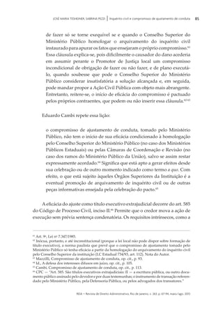 rda – revista de Direito Administrativo, Rio de Janeiro, v. 263, p. 67-94, maio/ago. 2013
85JOSÉ MARIA TESHEINER, SABRINA PEZZI | Inquérito civil e compromisso de ajustamento de conduta
de fazer só se torne exequível se e quando o Conselho Superior do
Ministério Público homologar o arquivamento do inquérito civil
instaurado para apurar os fatos que ensejaram o próprio compromisso.61
Essa cláusula explica-se, pois dificilmente o causador do dano acederia
em assumir perante o Promotor de Justiça local um compromisso
incon­dicional de obrigação de fazer ou não fazer, e de plano executá-
lo, quando soubesse que pode o Conselho Superior do Ministério
Público considerar insatisfatória a solução alcançada e, em seguida,
pode mandar propor a Ação Civil Pública com objeto mais abrangente.
Entretanto, reitere-se, o início de eficácia do compromisso é pactuado
pelos próprios contraentes, que podem ou não inserir essa cláusula.62-63
Eduardo Cambi repete essa lição:
o compromisso de ajustamento de conduta, tomado pelo Ministério
Público, não tem o início de sua eficácia condicionado à homologação
pelo Conselho Superior do Ministério Público (no caso dos Ministérios
Públicos Estaduais) ou pelas Câmaras de Coordenação e Revisão (no
caso dos ramos do Ministério Público da União), salvo se assim restar
expressamente acordado.64
Significa que está apto a gerar efeitos desde
sua celebração ou de outro momento indicado como termo a quo. Com
efeito, o que está sujeito àqueles Órgãos Superiores da Instituição é a
eventual promoção de arquivamento de inquérito civil ou de outras
peças informativas ensejada pela celebração do pacto.65
A eficácia do ajuste como título executivo extrajudicial decorre do art. 585
do Código de Processo Civil, inciso II.66
Permite que o credor mova a ação de
execução sem prévia sentença condenatória. Os requisitos intrínsecos, como a
61
Art. 9o
, Lei no
7.347/1985.
62
Inócua, portanto, e até inconstitucional (porque a lei local não pode dispor sobre formação de
título executivo), a norma paulista que prevê que o compromisso de ajustamento tomado pelo
Ministério Público só tenha eficácia a partir da homologação do arquivamento do inquérito civil
pelo Conselho Superior da instituição (LC Estadual 734/93, art. 112). Nota do Autor.
63
Mazzilli, Compromisso de ajustamento de conduta, op. cit., p. 93.
64
Id., A defesa dos interesses difusos em juízo, op. cit., p. 105.
65
Cambi, Compromisso de ajustamento de conduta, op. cit., p. 113.
66
CPC — “Art. 585. São títulos executivos extrajudiciais: II — a escritura pública, ou outro docu­
mento público assinado pelo devedor e por duas testemunhas; o instrumento de transação referen­
dado pelo Ministério Público, pela Defensoria Pública, ou pelos advogados dos transatores.”
 