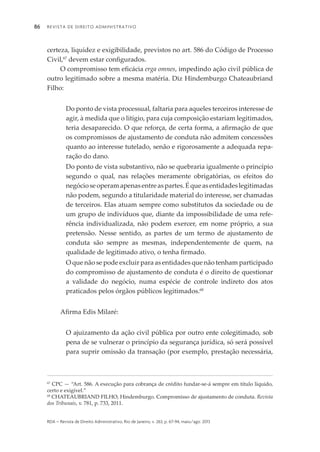 Revista de Direito Administrativo86
rda – revista de Direito Administrativo, Rio de Janeiro, v. 263, p. 67-94, maio/ago. 2013
certeza, liquidez e exigibilidade, previstos no art. 586 do Código de Processo
Civil,67
devem estar configurados.
O compromisso tem eficácia erga omnes, impedindo ação civil pública de
outro legitimado sobre a mesma matéria. Diz Hindemburgo Chateaubriand
Filho:
Do ponto de vista processual, faltaria para aqueles terceiros interesse de
agir, à medida que o litígio, para cuja composição estariam legitimados,
teria desaparecido. O que reforça, de certa forma, a afirmação de que
os compromissos de ajustamento de conduta não admitem concessões
quanto ao interesse tutelado, senão e rigorosamente a adequada repa­
ração do dano.
Do ponto de vista substantivo, não se quebraria igualmente o princípio
segundo o qual, nas relações meramente obrigatórias, os efeitos do
negócioseoperamapenasentreaspartes.Équeasentidadeslegitimadas
não podem, segundo a titularidade material do interesse, ser chamadas
de terceiros. Elas atuam sempre como substitutos da sociedade ou de
um grupo de indivíduos que, diante da impossibilidade de uma refe­
rência individualizada, não podem exercer, em nome próprio, a sua
pretensão. Nesse sentido, as partes de um termo de ajustamento de
conduta são sempre as mesmas, independentemente de quem, na
quali­dade de legitimado ativo, o tenha firmado.
O que não se pode excluir para as entidades que não tenham participado
do compromisso de ajustamento de conduta é o direito de questionar
a validade do negócio, numa espécie de controle indireto dos atos
praticados pelos órgãos públicos legitimados.68
Afirma Edis Milaré:
O ajuizamento da ação civil pública por outro ente colegitimado, sob
pena de se vulnerar o princípio da segurança jurídica, só será possível
para suprir omissão da transação (por exemplo, prestação necessária,
67
CPC — “Art. 586. A execução para cobrança de crédito fundar-se-á sempre em título líquido,
certo e exigível.”
68
CHATEAUBRIAND FILHO, Hindemburgo. Compromisso de ajustamento de conduta. Revista
dos Tribunais, v. 781, p. 733, 2011.
 