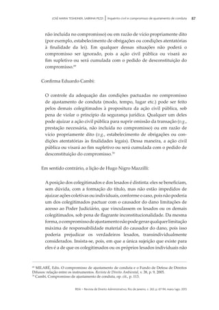rda – revista de Direito Administrativo, Rio de Janeiro, v. 263, p. 67-94, maio/ago. 2013
87JOSÉ MARIA TESHEINER, SABRINA PEZZI | Inquérito civil e compromisso de ajustamento de conduta
não incluída no compromisso) ou em razão de vício propriamente dito
(por exemplo, estabelecimento de obrigações ou condições atentatórias
à finalidade da lei). Em qualquer dessas situações não poderá o
compromisso ser ignorado, pois a ação civil pública ou visará ao
fim supletivo ou será cumulada com o pedido de desconstituição do
compromisso.69
Confirma Eduardo Cambi:
O controle da adequação das condições pactuadas no compromisso
de ajustamento de conduta (modo, tempo, lugar etc.) pode ser feito
pelos demais colegitimados à propositura da ação civil pública, sob
pena de violar o princípio da segurança jurídica. Qualquer um deles
pode ajuizar a ação civil pública para suprir omissão da transação (v.g.,
prestação necessária, não incluída no compromisso) ou em razão de
vício propriamente dito (v.g., estabelecimento de obrigações ou con­
dições atentatórias às finalidades legais). Dessa maneira, a ação civil
pública ou visará ao fim supletivo ou será cumulada com o pedido de
descons­tituição do compromisso.70
Em sentido contrário, a lição de Hugo Nigro Mazzilli:
A posição dos colegitimados e dos lesados é distinta: eles se beneficiam,
sem dúvida, com a formação do título, mas não estão impedidos de
ajuizar ações coletivas ou individuais, conforme o caso, pois não poderia
um dos colegitimados pactuar com o causador do dano limitações de
acesso ao Poder Judiciário, que vinculassem os lesados ou os demais
colegitimados, sob pena de flagrante inconstitucionalidade. Da mesma
forma,ocompromissodeajustamentonãopodegerarqualquerlimitação
máxima de responsabilidade material do causador do dano, pois isso
poderia prejudicar os verdadeiros lesados, transindividualmente
considerados. Insista-se, pois, em que a única sujeição que existe para
eles é a de que os colegitimados ou os próprios lesados individuais não
69
MILARÉ, Edis. O compromisso de ajustamento de conduta e o Fundo de Defesa de Direitos
Difusos: relação entre os instrumentos. Revista de Direito Ambiental, v. 38, p. 9, 2005.
70
Cambi, Compromisso de ajustamento de conduta, op. cit., p. 113.
 