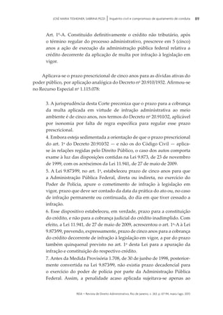 rda – revista de Direito Administrativo, Rio de Janeiro, v. 263, p. 67-94, maio/ago. 2013
89JOSÉ MARIA TESHEINER, SABRINA PEZZI | Inquérito civil e compromisso de ajustamento de conduta
Art. 1º-A. Constituído definitivamente o crédito não tributário, após
o término regular do processo administrativo, prescreve em 5 (cinco)
anos a ação de execução da administração pública federal relativa a
cré­di­to decorrente da aplicação de multa por infração à legislação em
vigor.
Aplicava-se o prazo prescricional de cinco anos para as dívidas ativas do
poder público, por aplicação analógica do Decreto no
20.910/1932. Afirmou-se
no Recurso Especial no
1.115.078:
3. A jurisprudência desta Corte preconiza que o prazo para a cobrança
da multa aplicada em virtude de infração administrativa ao meio
ambiente é de cinco anos, nos termos do Decreto no
20.910⁄32, aplicável
por isonomia por falta de regra específica para regular esse prazo
prescricional.
4. Embora esteja sedimentada a orientação de que o prazo prescricional
do art. 1o
do Decreto 20.910⁄32 — e não os do Código Civil — aplica-
se às relações regidas pelo Direito Público, o caso dos autos comporta
exame à luz das disposições contidas na Lei 9.873, de 23 de novembro
de 1999, com os acréscimos da Lei 11.941, de 27 de maio de 2009.
5. A Lei 9.873⁄99, no art. 1o
, estabeleceu prazo de cinco anos para que
a Administração Pública Federal, direta ou indireta, no exercício do
Poder de Polícia, apure o cometimento de infração à legislação em
vigor, prazo que deve ser contado da data da prática do ato ou, no caso
de infração permanente ou continuada, do dia em que tiver cessado a
infração.
6. Esse dispositivo estabeleceu, em verdade, prazo para a constituição
do crédito, e não para a cobrança judicial do crédito inadimplido. Com
efeito, a Lei 11.941, de 27 de maio de 2009, acrescentou o art. 1o
-A à Lei
9.873⁄99, prevendo, expressamente, prazo de cinco anos para a cobrança
do crédito decorrente de infração à legislação em vigor, a par do prazo
também quinquenal previsto no art. 1o
desta Lei para a apuração da
infração e constituição do respectivo crédito.
7. Antes da Medida Provisória 1.708, de 30 de junho de 1998, posterior­
mente convertida na Lei 9.873⁄99, não existia prazo decadencial para
o exercício do poder de polícia por parte da Administração Pública
Federal. Assim, a penalidade acaso aplicada sujeitava-se apenas ao
 