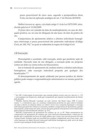 Revista de Direito Administrativo90
rda – revista de Direito Administrativo, Rio de Janeiro, v. 263, p. 67-94, maio/ago. 2013
prazo prescricional de cinco anos, segundo a jurisprudência desta
Corte, em face da aplicação analógica do art. 1o
do Decreto 20.910⁄32.
Melhor invocar-se, agora, o já citado artigo 1o
-A da Lei 9.873/1999, intro­
duzido pela Lei no
11.941/2009.
O prazo deve ser contado da data do inadimplemento, no caso de obri­
gação positiva, ou, no caso de obrigação de não fazer, da data da prática do
ato.
Compromisso de ajustamento relativo a direitos individuais homogê­
neos interrompe o prazo prescricional das pretensões individuais (Código
Civil, art. 202, VI),73
as quais se submetem às regras do Código Civil.
2.8 Execução
Descumprido o acordado, cabe execução, ainda que pendente ação de
nuli­­dade. Havendo mais de um obrigado, a execução pode ser proposta
contra um deles ou contra todos em litisconsórcio.
Em se tratando de ajustamento de conduta relativo a direitos individuais
homogêneos, cabe execução individual proposta por qualquer dos
benefi­ciados.74-75
O descumprimento de ajuste celebrado por pessoa jurídica de direito
público pode ensejar a responsabilização administrativa ou mesmo penal do
agente.
73
Art. 202. A interrupção da prescrição, que somente poderá ocorrer uma vez, dar-se-á: (...) VI
— por qualquer ato inequívoco, ainda que extrajudicial, que importe reconhecimento do direito
pelo devedor.
74
PIZZOL, Patrícia Miranda. Liquidação nas ações coletivas. São Paulo: Lejus, 1998. A autora
ensina: “(...) entendemos que, se a sentença condenatória proferida em ação coletiva fundada
em dano a direito ou interesse difuso ou coletivo stricto sensu comporta liquidação e execução
individuais por parte das vítimas ou sucessores, também o compromisso de ajustamento, quando
descumprido, pode ensejar tais ações, através das quais poderão estas pessoas serem indenizadas
pelos prejuízos individualmente sofridos” (p. 211).
75
Mazzilli, Compromisso de ajustamento de conduta, op. cit., p. 93: “Pelas características do
compromisso de ajustamento de conduta, que versa interesses transindividuais, o título por ele
gerado não é constituído em favor do órgão público que o toma, mas sim em proveito de todo
o grupo lesado. Portanto, pode ser executado por qualquer colegitimado ativo, bem como, caso
verse interesses de objeto divisível (interesses individuais homogêneos), pode servir de título
executivo para qualquer lesado individual”.
 