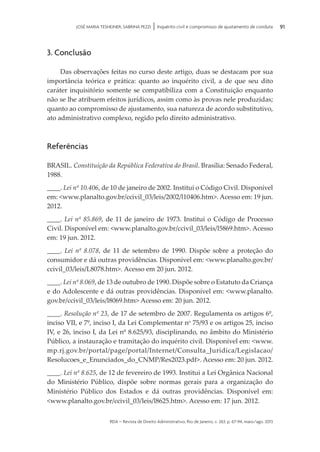 rda – revista de Direito Administrativo, Rio de Janeiro, v. 263, p. 67-94, maio/ago. 2013
91JOSÉ MARIA TESHEINER, SABRINA PEZZI | Inquérito civil e compromisso de ajustamento de conduta
3. Conclusão
Das observações feitas no curso deste artigo, duas se destacam por sua
im­portância teórica e prática: quanto ao inquérito civil, a de que seu dito
caráter in­quisitório somente se compatibiliza com a Constituição enquanto
não se lhe atribuem efeitos jurídicos, assim como às provas nele produzidas;
quanto ao compromisso de ajustamento, sua natureza de acordo substitutivo,
ato admi­nis­trativo complexo, regido pelo direito administrativo.
Referências
BRASIL. Constituição da República Federativa do Brasil. Brasília: Senado Federal,
1988.
____. Lei nº 10.406, de 10 de janeiro de 2002. Institui o Código Civil. Disponível
em: <www.planalto.gov.br/ccivil_03/leis/2002/l10406.htm>. Acesso em: 19 jun.
2012.
____. Lei nº 85.869, de 11 de janeiro de 1973. Institui o Código de Processo
Civil. Disponível em: <www.planalto.gov.br/ccivil_03/leis/l5869.htm>. Acesso
em: 19 jun. 2012.
____. Lei nº 8.078, de 11 de setembro de 1990. Dispõe sobre a proteção do
consumidor e dá outras providências. Disponível em: <www.planalto.gov.br/
ccivil_03/leis/L8078.htm>. Acesso em 20 jun. 2012.
____. Lei nº 8.069, de 13 de outubro de 1990. Dispõe sobre o Estatuto da Criança
e do Adolescente e dá outras providências. Disponível em: <www.planalto.
gov.br/ccivil_03/leis/l8069.htm> Acesso em: 20 jun. 2012.
____. Resolução nº 23, de 17 de setembro de 2007. Regulamenta os artigos 6º,
inciso VII, e 7º, inciso I, da Lei Complementar no
75/93 e os artigos 25, inciso
IV, e 26, inciso I, da Lei nº 8.625/93, disciplinando, no âmbito do Ministério
Público, a instauração e tramitação do inquérito civil. Disponível em: <www.
mp.rj.gov.br/portal/page/portal/Internet/Consulta_Juridica/Legislacao/
Resolucoes_e_Enunciados_do_CNMP/Res2023.pdf>. Acesso em: 20 jun. 2012.
____. Lei nº 8.625, de 12 de fevereiro de 1993. Institui a Lei Orgânica Nacional
do Ministério Público, dispõe sobre normas gerais para a organização do
Minis­tério Público dos Estados e dá outras providências. Disponível em:
<www.planalto.gov.br/ccivil_03/leis/l8625.htm>. Acesso em: 17 jun. 2012.
 