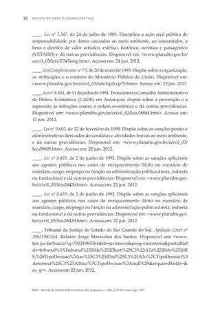 Revista de Direito Administrativo92
rda – revista de Direito Administrativo, Rio de Janeiro, v. 263, p. 67-94, maio/ago. 2013
____. Lei nº 7.347, de 24 de julho de 1985. Disciplina a ação civil pública de
responsabilidade por danos causados ao meio ambiente, ao consumidor, a
bens e direitos de valor artístico, estético, histórico, turístico e paisagístico
(VETADO) e dá outras providências. Disponível em: <www.planalto.gov.br/
ccivil_03/leis/l7347orig.htm>. Acesso em: 24 jun. 2012.
____.LeiComplementarnº75,de20demaiode1993.Dispõesobreaorganização,
as atribuições e o estatuto do Ministério Público da União. Disponível em:
<www.planalto.gov.br/ccivil_03/leis/lcp/Lcp75.htm>. Acesso em: 23 jun. 2012.
____.Leinº8.884,de11dejulhode1994.TransformaoConselhoAdministrativo
de Defesa Econômica (CADE) em Autarquia, dispõe sobre a prevenção e a
repressão às infrações contra a ordem econômica e dá outras providências.
Disponível em: <www.planalto.gov.br/ccivil_03/leis/l8884.htm>. Acesso em:
17 jun. 2012.
____. Lei nº 9.605, de 12 de fevereiro de 1998. Dispõe sobre as sanções penais e
administrativas derivadas de condutas e atividades lesivas ao meio ambiente,
e dá outras providências. Disponível em: <www.planalto.gov.br/ccivil_03/
leis/l9605.htm>. Acesso em: 22 jun. 2012.
____. Lei nº 8.429, de 2 de junho de 1992. Dispõe sobre as sanções aplicáveis
aos agentes públicos nos casos de enriquecimento ilícito no exercício de
mandato, cargo, emprego ou função na administração pública direta, indireta
ou fundacional e dá outras providências. Disponível em: <www.planalto.gov.
br/ccivil_03/leis/l8429.htm>. Acesso em: 22 jun. 2012.
____. Lei nº 8.429, de 2 de junho de 1992. Dispõe sobre as sanções aplicáveis
aos agentes públicos nos casos de enriquecimento ilícito no exercício de
mandato, cargo, emprego ou função na administração pública direta, indireta
ou fundacional e dá outras providências. Disponível em: <www.planalto.gov.
br/ccivil_03/leis/l8429.htm>. Acesso em: 22 jun. 2012.
____. Tribunal de Justiça do Estado do Rio Grande do Sul. Apelação Cível nº
70031983364. Relator: Jorge Maraschin dos Santos. Disponível em: <www.
tjrs.jus.br/busca/?q=70031983364&tb=jurisnova&pesq=ementario&partialfiel
ds=tribunal%3ATribunal%2520de%2520Justi%25C3%25A7a%2520do%2520R
S.%28TipoDecisao%3Aac%25C3%25B3rd%25C3%25A3o%7CTipoDecisao%3
Amonocr%25C3%25A1tica%7CTipoDecisao%3Anull%29&requiredfields=&
as_q=>. Acesso em 22 jun. 2012.
 