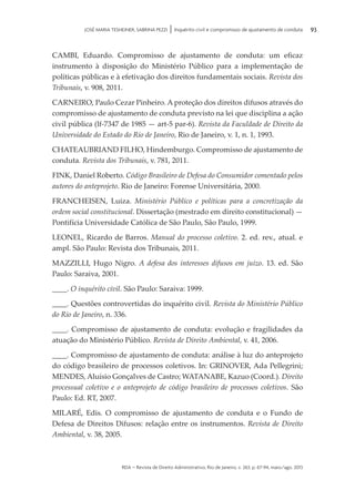 rda – revista de Direito Administrativo, Rio de Janeiro, v. 263, p. 67-94, maio/ago. 2013
93JOSÉ MARIA TESHEINER, SABRINA PEZZI | Inquérito civil e compromisso de ajustamento de conduta
CAMBI, Eduardo. Compromisso de ajustamento de conduta: um eficaz
instrumento à disposição do Ministério Público para a implementação de
políticas públicas e à efetivação dos direitos fundamentais sociais. Revista dos
Tribunais, v. 908, 2011.
CARNEIRO, Paulo Cezar Pinheiro. A proteção dos direitos difusos através do
compromisso de ajustamento de conduta previsto na lei que disciplina a ação
civil pública (lf-7347 de 1985 — art-5 par-6). Revista da Faculdade de Direito da
Universidade do Estado do Rio de Janeiro, Rio de Janeiro, v. 1, n. 1, 1993.
CHATEAUBRIAND FILHO, Hindemburgo. Compromisso de ajustamento de
conduta. Revista dos Tribunais, v. 781, 2011.
FINK, Daniel Roberto. Código Brasileiro de Defesa do Consumidor comentado pelos
autores do anteprojeto. Rio de Janeiro: Forense Universitária, 2000.
FRANCHEISEN, Luiza. Ministério Público e políticas para a concretização da
ordem social constitucional. Dissertação (mestrado em direito constitucional) —
Pontifícia Universidade Católica de São Paulo, São Paulo, 1999.
LEONEL, Ricardo de Barros. Manual do processo coletivo. 2. ed. rev., atual. e
ampl. São Paulo: Revista dos Tribunais, 2011.
MAZZILLI, Hugo Nigro. A defesa dos interesses difusos em juízo. 13. ed. São
Paulo: Saraiva, 2001.
____. O inquérito civil. São Paulo: Saraiva: 1999.
____. Questões controvertidas do inquérito civil. Revista do Ministério Público
do Rio de Janeiro, n. 336.
____. Compromisso de ajustamento de conduta: evolução e fragilidades da
atuação do Ministério Público. Revista de Direito Ambiental, v. 41, 2006.
____. Compromisso de ajustamento de conduta: análise à luz do anteprojeto
do código brasileiro de processos coletivos. In: GRINOVER, Ada Pellegrini;
MENDES, Aluísio Gonçalves de Castro; WATANABE, Kazuo (Coord.). Direito
processual coletivo e o anteprojeto de código brasileiro de processos coletivos. São
Paulo: Ed. RT, 2007.
MILARÉ, Edis. O compromisso de ajustamento de conduta e o Fundo de
Defesa de Direitos Difusos: relação entre os instrumentos. Revista de Direito
Ambiental, v. 38, 2005.
 