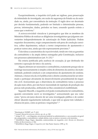 Revista de Direito Administrativo70
rda – revista de Direito Administrativo, Rio de Janeiro, v. 263, p. 67-94, maio/ago. 2013
Excepcionalmente, o inquérito civil pode ser sigiloso, para preservação
da intimidade do investigado, em razão da segurança do Estado ou da socie­
dade ou, ainda, por conveniência da instrução. O sigilo deve ser decretado
por decisão fundamentada, podendo ser limitado a determinadas pessoas,
provas, informações, dados, períodos ou fases, cessando quando extinta a
causa que o motivou.9
A autoexecutoriedade vincula-se à prerrogativa que têm os membros do
Ministério Público de realizar as diligências investigatórias que julgarem con­
venientes independentemente de autorização do Poder Judiciário. Podem
requisitar documentos, exigir comparecimento sob pena de condução coerci­
tiva, colher depoimentos, reduzir a termo compromisso de ajustamento e
praticar outros atos, ainda que não expressamente previstos.10
É duvidosa a característica da inquisitoriedade, tendo em vista as garantias
do contraditório e da ampla defesa outorgadas pela Constituição, inclusive
nos processos administrativos (art. 5o
, LV).11
Ela estaria justificada pela ausência de acusação, já que destinada tão
somente à apuração de fatos e da autoria.
Alguns afirmam ser necessário o contraditório, exatamente porque não se
restringe necessariamente à simples coleta de elementos da autoria e da mate­
ria­lidade, podendo conduzir a um compromisso de ajustamento de conduta.
Ademais, o futuro réu da civil pública tem o direito constitucional de ser in­for­
mado e participar ativamente do desenvolvimento procedimental do inqué­
rito civil. Acrescentam que a observância do contraditório torna o processo
da ação mais célere, por não haver necessidade de repetição de produção das
provas nele produzidas, atribuindo-se-lhes considerável credibilidade.
Segundo Mazzilli, o inquérito civil pode eventualmente ter contraditório,
quando conveniente ouvir os investigados,12
acrescentando que seu valor
como “prova em juízo decorre de ser uma investigação pública e de caráter
oficial. Quando regularmente realizado, o que nele se apurar tem validade e
eficácia em juízo, como as perícias e inquirições”.13
9
Resolução no
23/2007, art. 7o
, § 4o
.
10
Leonel, Manual do processo coletivo, op. cit., p. 345.
11
Artigo 5o
, LV — aos litigantes, em processo judicial ou administrativo, e aos acusados em geral
são assegurados o contraditório e ampla defesa, com os meios e recursos a ela inerentes.
12
MAZZILLI, Hugo Nigro. Questões controvertidas do inquérito civil. Revista do Ministério
Público do Rio de Janeiro, n. 336.
13
MAZZILLI, Hugo Nigro. O inquérito civil. São Paulo: Saraiva: 1999. p. 53.
 
