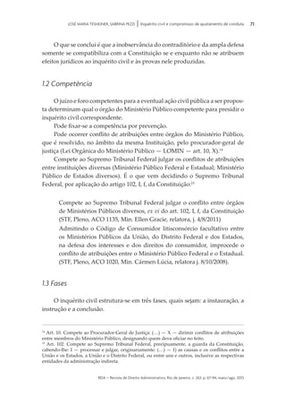 rda – revista de Direito Administrativo, Rio de Janeiro, v. 263, p. 67-94, maio/ago. 2013
71JOSÉ MARIA TESHEINER, SABRINA PEZZI | Inquérito civil e compromisso de ajustamento de conduta
O que se conclui é que a inobservância do contraditório e da ampla defesa
somente se compatibiliza com a Constituição se e enquanto não se atribuem
efeitos jurídicos ao inquérito civil e às provas nele produzidas.
1.2 Competência
O juízo e foro competentes para a eventual ação civil pública a ser propos­
ta determinam qual o órgão do Ministério Público competente para presidir o
inquérito civil correspondente.
Pode fixar-se a competência por prevenção.
Pode ocorrer conflito de atribuições entre órgãos do Ministério Público,
que é resolvido, no âmbito da mesma Instituição, pelo procurador-geral de
justiça (Lei Orgânica do Ministério Público — LOMIN — art. 10, X).14
Compete ao Supremo Tribunal Federal julgar os conflitos de atribuições
entre instituições diversas (Ministério Público Federal e Estadual; Minis­tério
Público de Estados diversos). É o que vem decidindo o Supremo Tribunal
Federal, por aplicação do artigo 102, I, f, da Constituição:15
Compete ao Supremo Tribunal Federal julgar o conflito entre órgãos
de Ministérios Públicos diversos, ex vi do art. 102, I, f, da Constituição
(STF, Pleno, ACO 1135, Min. Ellen Gracie, relatora, j. 4/8/2011)
Admitindo o Código de Consumidor litisconsórcio facultativo entre
os Ministérios Públicos da União, do Distrito Federal e dos Estados,
na defesa dos interesses e dos direitos do consumidor, improcede o
conflito de atribuições entre o Ministério Público Federal e o Estadual.
(STF, Pleno, ACO 1020, Min. Cármen Lúcia, relatora j. 8/10/2008).
1.3 Fases
O inquérito civil estrutura-se em três fases, quais sejam: a instauração, a
instrução e a conclusão.
14
Art. 10. Compete ao Procurador-Geral de Justiça: (…) — X — dirimir conflitos de atribuições
entre membros do Ministério Público, designando quem deva oficiar no feito.
15
Art. 102. Compete ao Supremo Tribunal Federal, precipuamente, a guarda da Constituição,
cabendo-lhe: I — processar e julgar, originariamente: (…) — f) as causas e os conflitos entre a
União e os Estados, a União e o Distrito Federal, ou entre uns e outros, inclusive as respectivas
entidades da administração indireta.
 