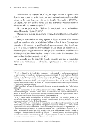 Revista de Direito Administrativo72
rda – revista de Direito Administrativo, Rio de Janeiro, v. 263, p. 67-94, maio/ago. 2013
A instauração pode ocorrer de ofício, por requerimento ou representação
de qualquer pessoa ou autoridade, por designação do procurador-geral de
justiça ou de outro órgão superior da instituição (Resolução no
23/2007 do
CNMP, art. 2o
),16
com ressalva para o caso de o membro do Ministério Público
ser testemunha do fato investigado.17
No caso de provocação verbal, as declarações devem ser reduzidas a
termo (Resolução cit., art. 2o
, § 2o
).18
O anonimato não implica ausência de providências (Resolução cit., art. 2o
,
§ 3o
).19
O inquérito civil é instaurado por portaria, devendo conter: o fundamento
legal que autoriza a ação do Ministério Público, a descrição do fato objeto do
inquérito civil, o nome e a qualificação da pessoa a quem o fato é atribuído
e, se for o caso, do autor da representação, a data e local da instauração e a
determinaçãodediligênciasiniciais,adesignaçãodosecretário,adeterminação
de afixação da portaria no local de costume, bem como a de remessa de cópia
para publicação (Resolução cit., art. 4o
).20
A segunda fase do inquérito é a da instrução, em que se requisitam
documen­tos, notificam-se as testemunhas e produzem-se as provas em direito
admitidas.
16
Art. 2o
— O inquérito civil poderá ser instaurado: I — de ofício; II — em face de requerimento
ou representação formulada por qualquer pessoa ou comunicação de outro órgão do Ministério
Público, ou qualquer autoridade, desde que forneça, por qualquer meio legalmente permitido,
informações sobre o fato e seu provável autor, bem como a qualificação mínima que permita
sua identificação e localização; III – por designação do Procurador-Geral de Justiça, do Conselho
Superior do Ministério Público, Câmaras de Coordenação e Revisão e demais órgãos superiores
da Instituição, nos casos cabíveis.
17
SILVA, José Luiz Mônaco da. Inquérito civil: doutrina, legislação, modelos. São Paulo: Edipro,
2000. p. 38.
18
§ 2o
No caso do inciso II, em sendo as informações verbais, o Ministério Público reduzirá a
termo as declarações. Da mesma forma, a falta de formalidade não implica indeferimento do
pedido de instauração de inquérito civil, salvo se, desde logo, mostrar-se improcedente a notícia,
atendendo-se, na hipótese, o disposto no artigo 5o
desta Resolução.
19
§ 3o
O conhecimento por manifestação anônima, justificada, não implicará ausência de
providências, desde que obedecidos os mesmos requisitos para as representações em geral,
constantes no artigo 2o
, inciso II, desta Resolução.
20
Art. 4o
O inquérito civil será instaurado por portaria, numerada em ordem crescente, renovada
anualmente, devidamente registrada em livro próprio e autuada, contendo: I — o fundamento
legal que autoriza a ação do Ministério Público e a descrição do fato objeto do inquérito civil; II —
o nome e a qualificação possível da pessoa jurídica e/ou física a quem o fato é atribuído; III — o
nome e a qualificação possível do autor da representação, se for o caso; IV — a data e o local da
instau­ração e a determinação de diligências iniciais; V — a designação do secretário, mediante
termo de compromisso, quando couber; VI — a determinação de afixação da portaria no local de
costume, bem como a de remessa de cópia para publicação.
 