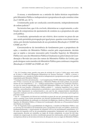 rda – revista de Direito Administrativo, Rio de Janeiro, v. 263, p. 67-94, maio/ago. 2013
73JOSÉ MARIA TESHEINER, SABRINA PEZZI | Inquérito civil e compromisso de ajustamento de conduta
A recusa, o retardamento ou a omissão de dados técnicos requisitados
pelo Ministério Público e indispensáveis à propositura da ação constitui crime
(Lei 7.347/85, art. 10 21
).
A testemunha pode ser conduzida coercitivamente, independentemente
de ordem judicial.22
Na terceira fase, que é da conclusão, determina-se o arquivamento, a cele­
bração de compromisso de ajustamento de conduta ou a propositura de ação
civil pública.
A conclusão, apresentada em um relatório, deve ocorrer no prazo de um
ano, sendo permitida prorrogação por igual prazo, quantas vezes forem neces­
sárias, por decisão fundamentada de seu presidente (Resolução no
23/2007 do
CNMP, art. 9o
).23
Convencendo-se da inexistência de fundamento para a propositura de
ação, o membro do Ministério Público conclui pelo arquivamento, decisão
que se sujeita a reexame necessário pelo Conselho Superior do Ministério
Público (no caso dos Ministérios Públicos Estaduais) ou pela Câmara de Coor­
denação e Revisão (no caso dos ramos do Ministério Público da União), que
pode designar outro membro do Ministério Público para continuar o inquérito
(Resolução no
23/2007 do CNMP, art. 10).24
21
Art. 10. Constitui crime, punido com pena de reclusão de 1 (um) a 3 (três) anos, mais multa
de 10 (dez) a 1.000 (mil) Obrigações Reajustáveis do Tesouro Nacional — ORTN, a recusa, o
retardamento ou a omissão de dados técnicos indispensáveis à propositura da ação civil, quando
requisitados pelo Ministério Público.
22
Condução coercitiva de testemunha — Lei Complementar 75/1993: (Ministério Público da União)
Art. 8o
Para o exercício de suas atribuições, o Ministério Público da União poderá, nos procedi­
mentos de sua competência: (…) I — notificar testemunhas e requisitar sua condução coercitiva,
no caso de ausência injustificada; Lei 8.625/1993 (Ministério Público dos Estados). Art. 26. No
exercício de suas funções, o Ministério Público poderá: I — instaurar inquéritos civis e outras
medidas e procedimentos administrativos pertinentes e, para instruí-los: a) expedir notificações
para colher depoimento ou esclarecimentos e, em caso de não comparecimento injustificado,
requisitar condução coercitiva, inclusive pela Polícia Civil ou Militar, ressalvadas as prerrogativas
previstas em lei.
23
Art. 9o
— O inquérito civil deverá ser concluído no prazo de um ano, prorrogável pelo mesmo
prazo e quantas vezes forem necessárias, por decisão fundamentada de seu presidente, à vista
da imprescindibilidade da realização ou conclusão de diligências, dando-se ciência ao Conselho
Superior do Ministério Público, à Câmara de Coordenação e Revisão ou à Procuradoria Federal
dos Direitos do Cidadão.
24
Art. 10. Esgotadas todas as possibilidades de diligências, o membro do Ministério Público, caso
se convença da inexistência de fundamento para a propositura de ação civil pública, promoverá,
fundamentadamente, o arquivamento do inquérito civil ou do procedimento preparatório. § 1o
Os autos do inquérito civil ou do procedimento preparatório, juntamente com a promoção de
arquivamento, deverão ser remetidos ao órgão de revisão competente, no prazo de três dias,
contado da comprovação da efetiva cientificação pessoal dos interessados, através de publicação
na imprensa oficial ou da lavratura de termo de afixação de aviso no órgão do Ministério Público,
 
