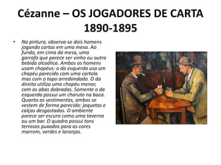 Cézanne – OS JOGADORES DE CARTA
1890-1895
• Na pintura, observa-se dois homens
jogando cartas em uma mesa. Ao
fundo, em cima da mesa, uma
garrafa que parece ser vinho ou outra
bebida alcoólica. Ambos os homens
usam chapéus: o da esquerda usa um
chapéu parecido com uma cartola
mas com o topo arredondado. O da
direita utiliza uma chapéu menor,
com as abas dobradas. Somente o da
esquerda possui um charuto na boca.
Quanto as vestimentas, ambos se
vestem de forma parecida: jaquetas e
calças desgastadas. O ambiente
parece ser escuro como uma taverna
ou um bar. O quadro possui tons
terrosos puxados para as cores
marrom, verdes e laranjas.
 