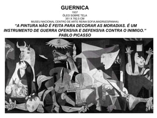 GUERNICA
1937
ÓLEO SOBRE TELA
351 X 782,5 CM
MUSEU NACIONAL CENTRO DE ARTE REINA SOFIA,MADRI(ESPANHA)
“A PINTURA NÃO É FEITA PARA DECORAR AS MORADIAS. É UM
INSTRUMENTO DE GUERRA OFENSIVA E DEFENSIVA CONTRA O INIMIGO.”
PABLO PICASSO
 
