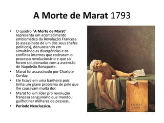 A Morte de Marat 1793
• O quadro "A Morte de Marat"
representa um acontecimento
emblemático da Revolução Francesa
(o assassinato de um dos seus chefes
políticos), denunciando em
simultâneo as divergências e os
conflitos internos que rodearam o
processo revolucionário e que só
foram solucionadas com a ascensão
de Napoleão Bonaparte.
• Marat foi assassinado por Charlote
Corday.
• Ele ficava em uma banheira pois
tinha um grave problema de pele que
lhe causavam muita dor.
• Marat foi um líder pró revolução
francesa sanguinário que mandou
guilhotinar milhares de pessoas.
• Período Neoclassico.
 