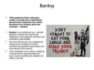 Banksy
• “Não podemos fazer nada para
mudar o mundo até o capitalismo
desmoronar. Enquanto isso, todos
devemos ir às compras para nos
consolar. ”- Banksy
• Banksy é um artista de rua, ativista
político e diretor de cinema da
Inglaterra, mas ninguém conhece sua
verdadeira identidade.
• Sua arte satírica de rua e epigramas
subversivos combinam humor
sombrio com grafites executados em
uma técnica com stencil.
• Seus trabalhos com críticas políticas
e sociais foram apresentados em
ruas, muros e pontes de cidades em
todo o mundo.
 