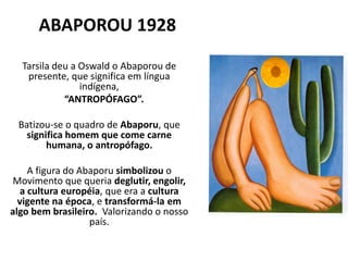 ABAPOROU 1928
Tarsila deu a Oswald o Abaporou de
presente, que significa em língua
indígena,
“ANTROPÓFAGO”.
Batizou-se o quadro de Abaporu, que
significa homem que come carne
humana, o antropófago.
A figura do Abaporu simbolizou o
Movimento que queria deglutir, engolir,
a cultura européia, que era a cultura
vigente na época, e transformá-la em
algo bem brasileiro. Valorizando o nosso
país.
 