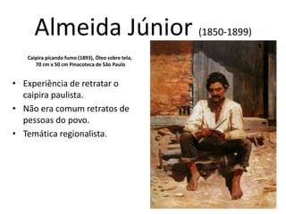 Almeida Júnior (1850-1899)
• Experiência de retratar o
caipira paulista.
• Não era comum retratos de
pessoas do povo.
• Temática regionalista.
Caipira picando fumo (1893), Óleo sobre tela,
70 cm x 50 cm Pinacoteca de São Paulo
 
