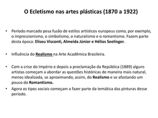 O Ecletismo nas artes plásticas (1870 a 1922)
• Período marcado pesa fusão de estilos artísticos europeus como, por exemplo,
o impressionismo, o simbolismo, o naturalismo e o romantismo. Fazem parte
desta época: Eliseu Visconti, Almeida Júnior e Hélios Seelinger.
• Influência do Realismo na Arte Acadêmica Brasileira.
• Com a crise do Império e depois a proclamação da República (1889) alguns
artistas começam a abordar as questões históricas de maneira mais natural,
menos idealizada, se aproximando, assim, do Realismo e se afastando um
pouco do Romantismo.
• Agora os tipos sociais começam a fazer parte da temática das pinturas desse
período.
 