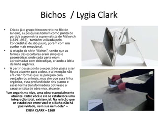 Bichos / Lygia Clark
• Criado já o grupo Neoconcreto no Rio de
Janeiro, as pesquisas tomam como ponto de
partida a geometria suprematista de Malevich
(1879-1935), também utilizada pelo
Concretistas de são paulo, porém com um
cunho mais emocional.
• A criação da série “Bichos”, sendo que as
formas das esculturas eram simples e
geométricas onde cada parte eram
aproximadas com dobradiças, criando a ideia
de linha orgânica.
• A partir desse ponto o expectador passa a ser
figura atuante para a obra, e a intenção não
era criar formas que se pareçam com
verdadeiros animais, mas sim que essa linha
orgânica, essa profundidade dos planos e
essas forma transformadora obtivesse a
característica de obra viva, atuante.
“um organismo vivo, uma obra essencialmente
atuante. Entre você e ele se estabelece uma
integração total, existencial. Na relação que
se estabelece entre você e o Bicho não há
passividade, nem sua nem dele” –
LYGIA CLARK – 1960
 