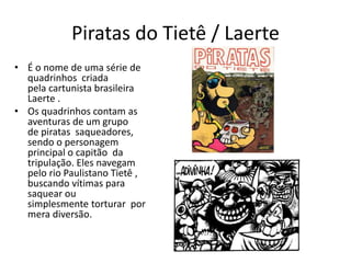 Piratas do Tietê / Laerte
• É o nome de uma série de
quadrinhos criada
pela cartunista brasileira
Laerte .
• Os quadrinhos contam as
aventuras de um grupo
de piratas saqueadores,
sendo o personagem
principal o capitão da
tripulação. Eles navegam
pelo rio Paulistano Tietê ,
buscando vítimas para
saquear ou
simplesmente torturar por
mera diversão.
 