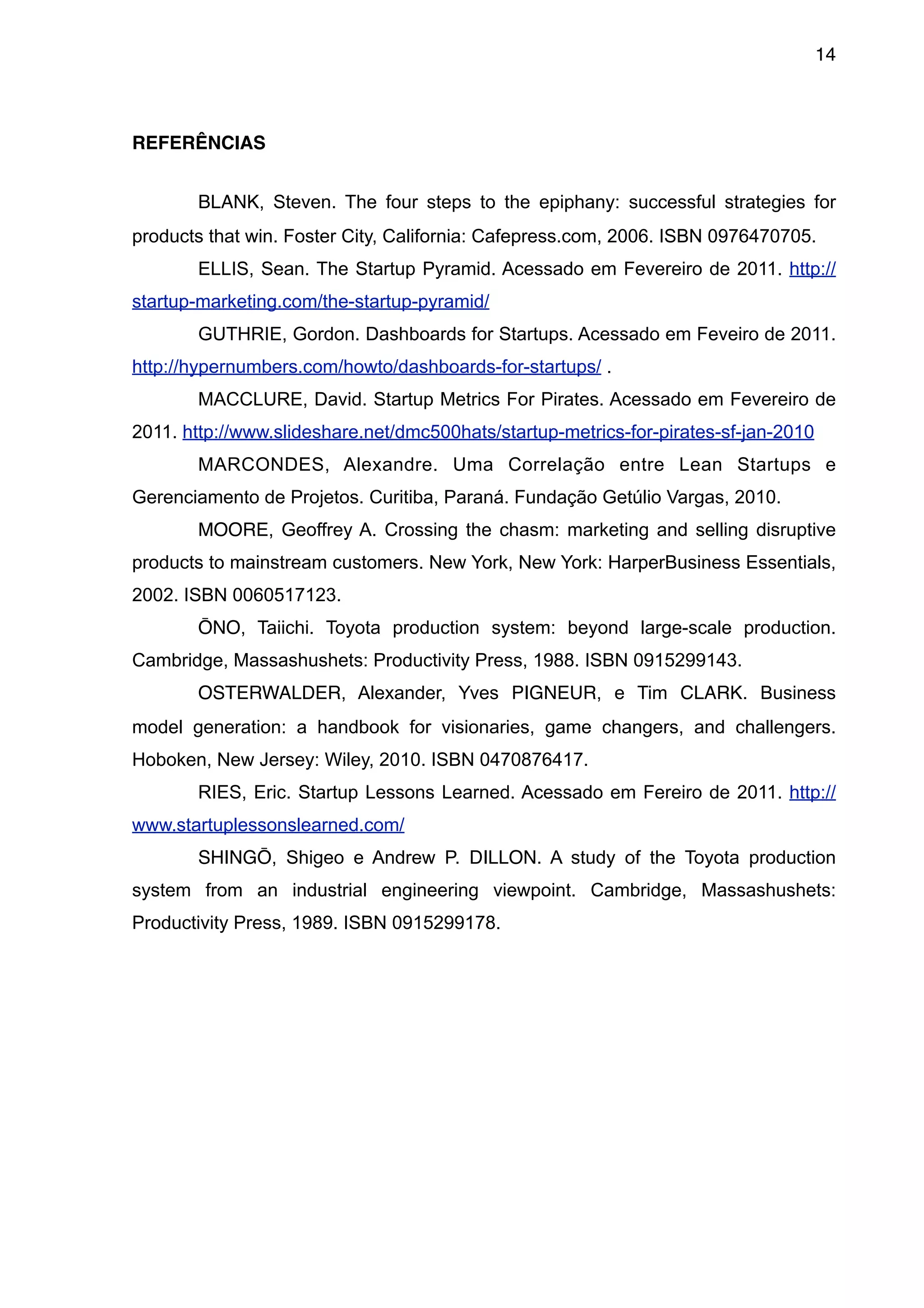 14



REFERÊNCIAS


       BLANK, Steven. The four steps to the epiphany: successful strategies for
products that win. Foster City, California: Cafepress.com, 2006. ISBN 0976470705.
       ELLIS, Sean. The Startup Pyramid. Acessado em Fevereiro de 2011. http://
startup-marketing.com/the-startup-pyramid/
       GUTHRIE, Gordon. Dashboards for Startups. Acessado em Feveiro de 2011.
http://hypernumbers.com/howto/dashboards-for-startups/ .
       MACCLURE, David. Startup Metrics For Pirates. Acessado em Fevereiro de
2011. http://www.slideshare.net/dmc500hats/startup-metrics-for-pirates-sf-jan-2010
       MARCONDES, Alexandre. Uma Correlação entre Lean Startups e
Gerenciamento de Projetos. Curitiba, Paraná. Fundação Getúlio Vargas, 2010.
       MOORE, Geoffrey A. Crossing the chasm: marketing and selling disruptive
products to mainstream customers. New York, New York: HarperBusiness Essentials,
2002. ISBN 0060517123.
       ŌNO, Taiichi. Toyota production system: beyond large-scale production.
Cambridge, Massashushets: Productivity Press, 1988. ISBN 0915299143.
       OSTERWALDER, Alexander, Yves PIGNEUR, e Tim CLARK. Business
model generation: a handbook for visionaries, game changers, and challengers.
Hoboken, New Jersey: Wiley, 2010. ISBN 0470876417.
       RIES, Eric. Startup Lessons Learned. Acessado em Fereiro de 2011. http://
www.startuplessonslearned.com/
       SHINGŌ, Shigeo e Andrew P. DILLON. A study of the Toyota production
system from an industrial engineering viewpoint. Cambridge, Massashushets:
Productivity Press, 1989. ISBN 0915299178.
 