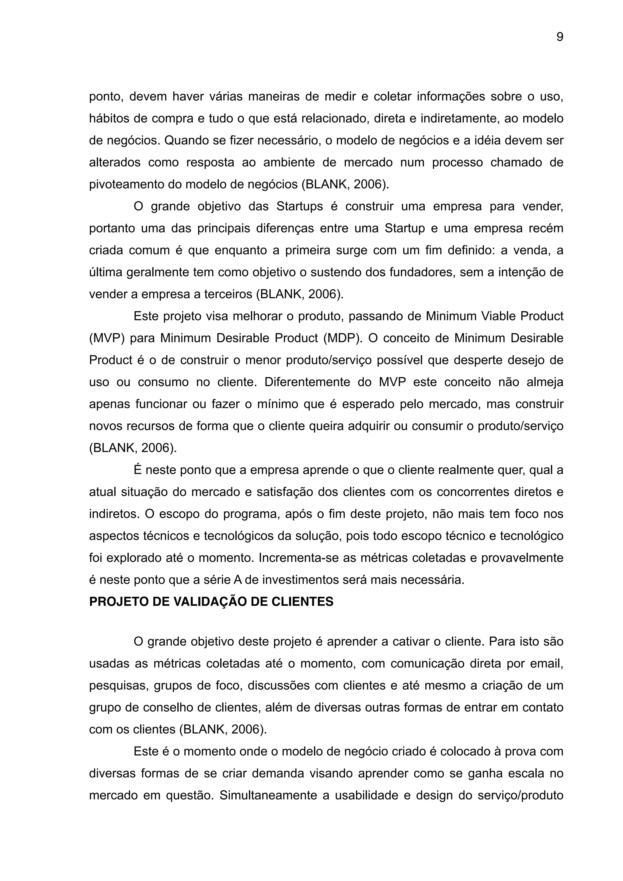9



ponto, devem haver várias maneiras de medir e coletar informações sobre o uso,
hábitos de compra e tudo o que está relacionado, direta e indiretamente, ao modelo
de negócios. Quando se fizer necessário, o modelo de negócios e a idéia devem ser
alterados como resposta ao ambiente de mercado num processo chamado de
pivoteamento do modelo de negócios (BLANK, 2006).
       O grande objetivo das Startups é construir uma empresa para vender,
portanto uma das principais diferenças entre uma Startup e uma empresa recém
criada comum é que enquanto a primeira surge com um fim definido: a venda, a
última geralmente tem como objetivo o sustendo dos fundadores, sem a intenção de
vender a empresa a terceiros (BLANK, 2006).
       Este projeto visa melhorar o produto, passando de Minimum Viable Product
(MVP) para Minimum Desirable Product (MDP). O conceito de Minimum Desirable
Product é o de construir o menor produto/serviço possível que desperte desejo de
uso ou consumo no cliente. Diferentemente do MVP este conceito não almeja
apenas funcionar ou fazer o mínimo que é esperado pelo mercado, mas construir
novos recursos de forma que o cliente queira adquirir ou consumir o produto/serviço
(BLANK, 2006).
       É neste ponto que a empresa aprende o que o cliente realmente quer, qual a
atual situação do mercado e satisfação dos clientes com os concorrentes diretos e
indiretos. O escopo do programa, após o fim deste projeto, não mais tem foco nos
aspectos técnicos e tecnológicos da solução, pois todo escopo técnico e tecnológico
foi explorado até o momento. Incrementa-se as métricas coletadas e provavelmente
é neste ponto que a série A de investimentos será mais necessária.
PROJETO DE VALIDAÇÃO DE CLIENTES


       O grande objetivo deste projeto é aprender a cativar o cliente. Para isto são
usadas as métricas coletadas até o momento, com comunicação direta por email,
pesquisas, grupos de foco, discussões com clientes e até mesmo a criação de um
grupo de conselho de clientes, além de diversas outras formas de entrar em contato
com os clientes (BLANK, 2006).
       Este é o momento onde o modelo de negócio criado é colocado à prova com
diversas formas de se criar demanda visando aprender como se ganha escala no
mercado em questão. Simultaneamente a usabilidade e design do serviço/produto
 