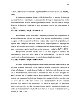 10



serão repetidamente incrementados a partir do Minimum Desirable Product (BLANK,
2006).
         O escopo do programa, desde o início deste projeto, foi alterado do foco nos
aspectos técnicos e tecnológicos para os aspectos de negócio e operacionais. Neste
ponto as incertezas técnicas e tecnológicas são mínimas e a maior parte do esforço
de agora à diante será dedicada a fazer a empresa crescer, se tornar estável e
confiável.
PROJETO DE CONSTRUÇÃO DE CLIENTES


         Quando este projeto é iniciado, a empresa já conhece bem os problemas e
as necessidades dos clientes, aprendeu como vender repetidamente o produto/
serviço e o melhorou consideravelmente desde a idéia inicial. Este projeto tem por
objetivo fazer a empresa crescer e ganhar escala na produção ou na prestação do
serviço, com tarefas como otimizar o processo de produção e prestação de serviços,
fazer parcerias para ganhar escala e organizar a estrutura produtiva (BLANK, 2006).
         Em paralelo com este projeto, inicia-se um novo projeto de captação de
investimentos, buscando uma série B de investimentos. Os fundos deste
investimento serão aplicado neste e no projeto de construção do negócio.
PROJETO DE CONSTRUÇÃO DO NEGÓCIO


         O último projeto tem por objetivo otimizar os processos administrativos da
empresa, organizar a estrutura e fazer parcerias, criando uma companhia estável e
sólida. A finalização do projeto de uma Startup não é o fechamento da empresa, mas
sim, a transferência da propriedade da empresa (por meio de venda de ações ou
IPO) e a saída dos fundadores. Muitas vezes os fundadores continuam a trabalhar
na empresa, mas como funcionários, altos gerentes, vice-presidentes, mas não mais
são sócios. As três saídas mais comuns após o estabelecimento de uma empresa
escalável num mercado em crescimento são fusões e aquisições por empresas
maiores, concorrentes ou não, o investimento de grandes quantias de dinheiro por
fundos conhecidos como Equity Funds ou a abertura de capital na bolsa de valores,
ou IPO (MOORE, 2002).
 