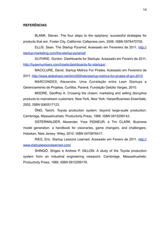 14



REFERÊNCIAS


       BLANK, Steven. The four steps to the epiphany: successful strategies for
products that win. Foster City, California: Cafepress.com, 2006. ISBN 0976470705.
       ELLIS, Sean. The Startup Pyramid. Acessado em Fevereiro de 2011. http://
startup-marketing.com/the-startup-pyramid/
       GUTHRIE, Gordon. Dashboards for Startups. Acessado em Feveiro de 2011.
http://hypernumbers.com/howto/dashboards-for-startups/ .
       MACCLURE, David. Startup Metrics For Pirates. Acessado em Fevereiro de
2011. http://www.slideshare.net/dmc500hats/startup-metrics-for-pirates-sf-jan-2010
       MARCONDES, Alexandre. Uma Correlação entre Lean Startups e
Gerenciamento de Projetos. Curitiba, Paraná. Fundação Getúlio Vargas, 2010.
       MOORE, Geoffrey A. Crossing the chasm: marketing and selling disruptive
products to mainstream customers. New York, New York: HarperBusiness Essentials,
2002. ISBN 0060517123.
       ŌNO, Taiichi. Toyota production system: beyond large-scale production.
Cambridge, Massashushets: Productivity Press, 1988. ISBN 0915299143.
       OSTERWALDER, Alexander, Yves PIGNEUR, e Tim CLARK. Business
model generation: a handbook for visionaries, game changers, and challengers.
Hoboken, New Jersey: Wiley, 2010. ISBN 0470876417.
       RIES, Eric. Startup Lessons Learned. Acessado em Fereiro de 2011. http://
www.startuplessonslearned.com/
       SHINGŌ, Shigeo e Andrew P. DILLON. A study of the Toyota production
system from an industrial engineering viewpoint. Cambridge, Massashushets:
Productivity Press, 1989. ISBN 0915299178.
 