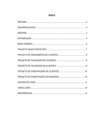 ÍNDICE


RESUMO!...........................................................................................................4

PALAVRAS-CHAVE!...........................................................................................4

SINOPSE!...........................................................................................................4

INTRODUÇÃO!..................................................................................................4

BASE TEÓRICA!................................................................................................5

PROJETO CRIAR PROTÓTIPO!.......................................................................7

PROJETO DE DESCOBERTA DE CLIENTES !
                                  ..................................................8

PROJETO DE VALIDAÇÃO DE CLIENTES !.....................................................8

PROJETO DE VALIDAÇÃO DE CLIENTES !.....................................................9

PROJETO DE CONSTRUÇÃO DE CLIENTES!..............................................10

PROJETO DE CONSTRUÇÃO DO NEGÓCIO!
                                ...............................................10

ESTUDO DE CASO!........................................................................................11

CONCLUSÃO!
         ..................................................................................................13

REFERÊNCIAS!...............................................................................................14
 