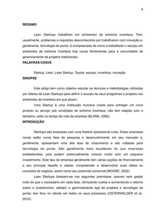 4



RESUMO


         Lean Startups trabalham em ambientes de extrema incerteza. Tem,
usualmente, problemas e requisitos desconhecidos por trabalharem com inovação e,
geralmente, tecnologia de ponta. A compreensão de como é trabalhado o escopo em
ambientes de extrema incerteza traz novas ferramentas para a comunidade de
gerenciamento de projetos tradicionais.
PALAVRAS-CHAVE


         Startup, Lean, Lean Startup, Toyota, escopo, incerteza, inovação
SINOPSE


         Este artigo tem como objetivo estudar as técnicas e metodologias utilizadas
por líderes de Lean Startups para definir o escopo de seus programas e projetos nos
ambientes de incerteza em que atuam.
         Uma Startup é uma instituição humana criada para entregar um novo
produto ou serviço sob condições de extrema incerteza, não tem relação com o
tamanho, setor ou tempo de vida da empresa (BLANK, 2006).
INTRODUÇÃO


         Startups são empresas com uma história operacional curta. Estas empresas
novas estão numa fase de pesquisa e desenvolvimento em seu mercado e,
geralmente, apresentam uma alta taxa de crescimento e são voltadas para
tecnologia de ponta. São geralmente mais escaláveis do que empresas
estabelecidas, pois podem potencialmente crescer muito com um pequeno
investimento. Este tipo de empresa geralmente tem várias opções de financiamento
e seu principal desafio é validar, compreender e desenvolver suas idéias ou
conceitos de negócio, assim como seu potencial comercial (MOORE, 2002).
         Lean Startups baseiam-se nas seguintes premissas: operam sem gastar
mais do que o necessário em cada fase, otimizando custos e aumentando o retorno
sobre o investimento; adotam o gerenciamento ágil de projetos e tecnologia de
ponta; tem foco no cliente em todos os seus processos (OSTERWALDER et al.,
2010).
 