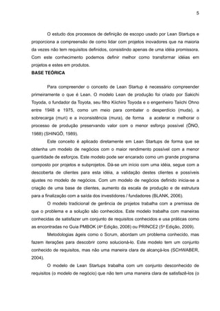 5



         O estudo dos processos de definição de escopo usado por Lean Startups e
proporciona a compreensão de como lidar com projetos inovadores que na maioria
da vezes não tem requisitos definidos, consistindo apenas de uma idéia promissora.
Com este conhecimento podemos definir melhor como transformar idéias em
projetos e estes em produtos.
BASE TEÓRICA


         Para compreender o conceito de Lean Startup é necessário compreender
primeiramente o que é Lean. O modelo Lean de produção foi criado por Sakichi
Toyoda, o fundador da Toyota, seu filho Kiichiro Toyoda e o engenheiro Taiichi Ohno
entre 1948 e 1975, como um meio para combater o desperdício (muda), a
sobrecarga (muri) e a inconsistência (mura), de forma     a acelerar e melhorar o
processo de produção preservando valor com o menor esforço possível (ŌNO,
1988) (SHINGŌ, 1989).
         Este conceito é aplicado diretamente em Lean Startups de forma que se
obtenha um modelo de negócios com o maior rendimento possível com a menor
quantidade de esforços. Este modelo pode ser encarado como um grande programa
composto por projetos e subprojetos. Dá-se um início com uma idéia, segue com a
descoberta de clientes para esta idéia, a validação destes clientes e possíveis
ajustes no modelo de negócios. Com um modelo de negócios definido inicia-se a
criação de uma base de clientes, aumento da escala de produção e de estrutura
para a finalização com a saída dos investidores / fundadores (BLANK, 2006).
         O modelo tradicional de gerência de projetos trabalha com a premissa de
que o problema e a solução são conhecidos. Este modelo trabalha com maneiras
conhecidas de satisfazer um conjunto de requisitos conhecidos e usa práticas como
as encontradas no Guia PMBOK (4a Edição, 2008) ou PRINCE2 (5a Edição, 2009).
         Metodologias ágeis como o Scrum, abordam um problema conhecido, mas
fazem iterações para descobrir como solucioná-lo. Este modelo tem um conjunto
conhecido de requisitos, mas não uma maneira clara de alcançá-los (SCHWABER,
2004).
         O modelo de Lean Startups trabalha com um conjunto desconhecido de
requisitos (o modelo de negócio) que não tem uma maneira clara de satisfazê-los (o
 