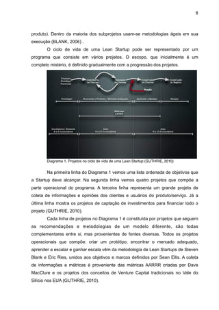 6



produto). Dentro da maioria dos subprojetos usam-se metodologias ágeis em sua
execução (BLANK, 2006) .
       O ciclo de vida de uma Lean Startup pode ser representado por um
programa que consiste em vários projetos. O escopo, que inicialmente é um
completo mistério, é definido gradualmente com a progressão dos projetos.




       Diagrama 1. Projetos no ciclo de vida de uma Lean Startup (GUTHRIE, 2010)


       Na primeira linha do Diagrama 1 vemos uma lista ordenada de objetivos que
a Startup deve alcançar. Na segunda linha vemos quatro projetos que compõe a
parte operacional do programa. A terceira linha representa um grande projeto de
coleta de informações e opiniões dos clientes e usuários do produto/serviço. Já a
última linha mostra os projetos de captação de investimentos para financiar todo o
projeto (GUTHRIE, 2010).
       Cada linha de projetos no Diagrama 1 é constituída por projetos que seguem
as recomendações e metodologias de um modelo diferente, são todas
complementares entre si, mas provenientes de fontes diversas. Todos os projetos
operacionais que compõe: criar um protótipo, encontrar o mercado adequado,
aprender a escalar e ganhar escala vêm da metodologia de Lean Startups de Steven
Blank e Eric Ries, unidos aos objetivos e marcos definidos por Sean Ellis. A coleta
de informações e métricas é proveniente das métricas AARRR criadas por Dave
MacClure e os projetos dos conceitos de Venture Capital tradicionais no Vale do
Silício nos EUA (GUTHRIE, 2010).
 