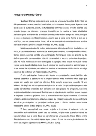 7



PROJETO CRIAR PROTÓTIPO


        Qualquer Startup inicia com uma idéia, ou um conjunto delas. Este início se
dá apenas com os empreendedores iniciais ou fundadores da empresa. Apenas uma
idéia não é o suficiente, assim, os fundadores têm três opções: investir apenas seu
próprio tempo ou dinheiro, procurar investidores ou sócios e fazer atividades
paralelas para manterem-se e dedicar apenas parte de seu tempo na idéia principal
(o que é chamado de Bootstrapping). Assim que a idéia toma forma e tem-se o
protótipo, ou um pouco antes disso, há a necessidade da criação de uma equipe
para trabalhar na empresa recém formada (BLANK, 2006).
        Neste cenário não há outros stakeholders além dos próprios fundadores, no
início, e daqueles que são adicionados ao empreendimento, num segundo momento.
Sendo assim, não faz sentido uma autorização formal para início do projeto ou de
definir quem são os envolvidos. Não há como definir o escopo ou limites do projeto,
pois há mais incertezas do que definições e a própria idéia inicial irá mudar várias
vezes. Uma das atividades desta fase é eliminar ao máximo possível as incertezas e
fazer testes de hipóteses para elaborar melhor e transforma a idéia inicial em algo
plausível de se tornar um negócio (BLANK, 2006).
        O principal objetivo deste projeto é criar um protótipo funcional da idéia, não
apenas desenhar a estrutura ou o projeto técnico, mas realmente criar algo que
possa ser usado por possíveis clientes. Este projeto encerra-se quando há um
modelo de negócios inicial que tenta capitalizar a idéia, um protótipo que possa ser
usado por clientes e testado. Em paralelo com este projeto no programa, há outro
projeto cujo objetivo é conseguir fundos para a criação deste protótipo e para manter
a empresa durante a próxima fase, o investimento de Capital Semente. É comum
refazer o protótipo totalmente algumas vezes ou refazer boa parte de sua estrutura
até alcançar o objetivo do protótipo funcional para o cliente, nestes casos faz-se
necessário alterar a idéia original (BLANK, 2006).
        É bem perceptível que neste projeto a incerteza é extrema, pois os
fundadores não conhecem quem são os clientes, o que estes querem e quais as
características que a idéia deve ter para tornar-se um produto. Steve Blank e Eric
Ries indicam o uso de metodologias ágeis como o Scrum na execução de tarefas de
todos os projetos operacionais (MARCONDES, 2010).
 