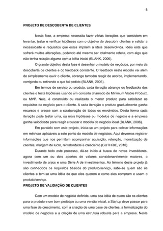 8



PROJETO DE DESCOBERTA DE CLIENTES


        Nesta fase, a empresa necessita fazer várias iterações que consistem em
levantar, testar e verificar hipóteses com o objetivo de descobrir clientes e validar a
necessidade e requisitos que estes impõem à idéia desenvolvida. Idéia esta que
sofrerá muitas alterações, podendo até mesmo ser totalmente refeita, com algo que
não tenha relação alguma com a idéia inicial (BLANK, 2006).
        O grande objetivo desta fase é desenhar o modelo de negócios, por meio da
descoberta de clientes e do feedback constante. O feedback neste modelo vai além
de simplesmente ouvir o cliente, abrange também reagir de acordo, implementando,
corrigindo ou retirando o que foi pedido (BLANK, 2006).
        Em termos de serviço ou produto, cada iteração abrange os feedbacks dos
clientes e testa hipóteses usando um conceito chamado de Minimum Viable Product,
ou MVP. Nele, é construído ou realizado o menor produto para satisfazer os
requisitos do negócio para o cliente. A cada iteração o produto gradualmente ganha
recursos e cresce com a colaboração de todos os envolvidos. Desta forma cada
iteração pode testar uma, ou mais hipóteses ou modelos de negócio e a empresa
ganha velocidade para reagir e buscar o modelo de negócio ideal (BLANK, 2006).
        Em paralelo com este projeto, inicia-se um projeto para coletar informações
em métricas aplicáveis a este ponto do modelo de negócios. Aqui devemos registrar
informações que nos permitam acompanhar aquisição, retenção, monetização de
clientes, margem de lucro, rentabilidade e cresciento (GUTHRIE, 2010).
        Durante todo este processo, dá-se início à busca de novos investidores,
agora com um ou dois aportes de valores consideravelmente maiores, o
investimento de anjos e uma Série A de investimentos. Ao término deste projeto já
são conhecidos os requisitos básicos do produto/serviço, sabe-se quem são os
clientes e tem-se uma idéia do que eles querem e como eles compram e usam o
produto/serviço.
PROJETO DE VALIDAÇÃO DE CLIENTES


        Com um modelo de negócio definido, uma boa idéia de quem são os clientes
para o produto e um bom protótipo ou uma versão inicial, a Startup deve passar para
uma fase de crescimento, com a criação de uma base de clientes, a formalização do
modelo de negócios e a criação de uma estrutura robusta para a empresa. Neste
 
