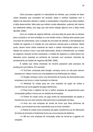 10



       Outro processo sugerido é a descoberta de clientes, que consiste em fazer
várias iterações que consistem em levantar, testar e verificar hipóteses com o
objetivo de descobrir clientes e validar a necessidade e requisitos que estes impõem
à idéia desenvolvida. Idéia esta que sofrerá muitas alterações, podendo até mesmo
ser totalmente refeita, com algo que não tenha relação alguma com a idéia inicial
(BLANK, 2006).
       Com um modelo de negócio definido, uma boa idéia de quem são os clientes
para o produto e um bom protótipo ou uma versão inicial, a Startup deve passar para
uma fase de crescimento, com a criação de uma base de clientes, a formalização do
modelo de negócios e a criação de uma estrutura robusta para a empresa. Neste
ponto, devem haver várias maneiras de medir e coletar informações sobre o uso,
hábitos de compra e tudo o que está relacionado, direta e indiretamente, ao modelo
de negócios. Quando se fizer necessário, o modelo de negócios e a idéia devem ser
alterados como resposta ao ambiente de mercado num processo chamado de
pivoteamento do modelo de negócios (BLANK, 2006).
       É sabido que várias empresas de renome passaram pelo processo de
pivoting em sua história. Por exemplo:
       • O YouTube, comprado pelo Google, começou como um site para namoro
 baseado em vídeos e tornou-se uma plataforma de distribuição de vídeos;
       • O Google começou como uma ferramenta de buscas de documentos para
 empresas e se tornou o maior buscador na Internet;
       • A Nintendo foi criada para ser uma empresa de jogos de cartas e
 transformou-se numa gigante de jogos eletrônicos;
       • A Pixar tinha o objetivo de ser a melhor empresa de equipamentos para
 computação gráfica e tornou-se um estúdio de animações;
       • O Flicker foi criado como um jogo online de representações de papéis e
 transformou-se num dos maiores sites para troca e publicação de fotos;
       • A Avon era uma empresa de venda de livros que dava perfumes de
 brindes, que tornaram-se mais importantes que os livros vendidos;
       • A Nokia foi criada como produtora de papel, transformou-se em fabricante
 de botas de borracha e finalmente tornou-se uma empresa de telefonia;
       • A 3M era uma empresa de mineração antes de tornar-se a gigante em
 soluções.
 