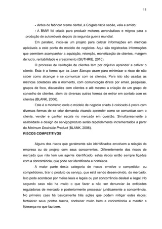 11



       • Antes de fabricar creme dental, a Colgate fazia sabão, vela e amido;
       • A BMW foi criada para produzir motores aeronáuticos e migrou para a
 produção de automóveis depois da segunda guerra mundial.
       Em paralelo, inicia-se um projeto para coletar informações em métricas
aplicáveis a este ponto do modelo de negócios. Aqui são registradas informações
que permitem acompanhar a aquisição, retenção, monetização de clientes, margem
de lucro, rentabilidade e crescimento (GUTHRIE, 2010).
       O processo de validação de clientes tem por objetivo aprender a cativar o
cliente. Esta é a forma que as Lean Starups usam para minimizar o risco de não
saber como alcançar e se comunicar com os clientes. Para isto são usadas as
métricas coletadas até o momento, com comunicação direta por email, pesquisas,
grupos de foco, discussões com clientes e até mesmo a criação de um grupo de
conselho de clientes, além de diversas outras formas de entrar em contato com os
clientes (BLANK, 2006).
       Este é o momento onde o modelo de negócio criado é colocado à prova com
diversas formas de se criar demanda visando aprender como se comunicar com o
cliente, vender e ganhar escala no mercado em questão. Simultaneamente a
usabilidade e design do serviço/produto serão repetidamente incrementados a partir
do Minimum Desirable Product (BLANK, 2006).
RISCOS COMPETITIVOS


       Alguns dos riscos que geralmente são identificados envolvem a relação da
empresa ou do projeto com seus concorrentes. Diferentemente dos riscos de
mercado que não tem um agente identificado, estes riscos estão sempre ligados
com a concorrência, que pode ser identificada e nomeada.
       A maior parte desta categoria de riscos envolve o competidor, ou
competidores, tirar o produto ou serviço, que está sendo desenvolvido, do mercado.
Isto pode acontecer por meios leais e legais ou por concorrência desleal e ilegal. No
segundo caso não ha muito o que fazer a não ser denunciar às entidades
reguladoras de mercado e posteriormente processar juridicamente a concorrência.
No primeiro caso há basicamente três ações que podem mitigar estes riscos:
fortalecer seus pontos fracos, conhecer muito bem a concorrência e manter a
liderança no que faz bem.
 