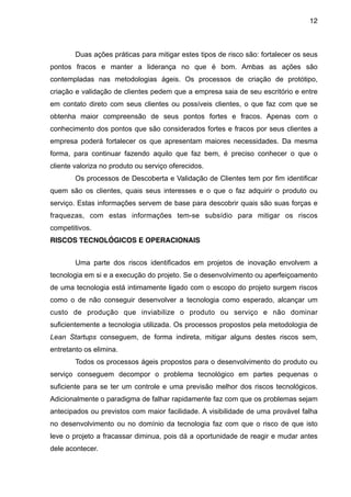12



        Duas ações práticas para mitigar estes tipos de risco são: fortalecer os seus
pontos fracos e manter a liderança no que é bom. Ambas as ações são
contempladas nas metodologias ágeis. Os processos de criação de protótipo,
criação e validação de clientes pedem que a empresa saia de seu escritório e entre
em contato direto com seus clientes ou possíveis clientes, o que faz com que se
obtenha maior compreensão de seus pontos fortes e fracos. Apenas com o
conhecimento dos pontos que são considerados fortes e fracos por seus clientes a
empresa poderá fortalecer os que apresentam maiores necessidades. Da mesma
forma, para continuar fazendo aquilo que faz bem, é preciso conhecer o que o
cliente valoriza no produto ou serviço oferecidos.
        Os processos de Descoberta e Validação de Clientes tem por fim identificar
quem são os clientes, quais seus interesses e o que o faz adquirir o produto ou
serviço. Estas informações servem de base para descobrir quais são suas forças e
fraquezas, com estas informações tem-se subsídio para mitigar os riscos
competitivos.
RISCOS TECNOLÓGICOS E OPERACIONAIS


        Uma parte dos riscos identificados em projetos de inovação envolvem a
tecnologia em si e a execução do projeto. Se o desenvolvimento ou aperfeiçoamento
de uma tecnologia está intimamente ligado com o escopo do projeto surgem riscos
como o de não conseguir desenvolver a tecnologia como esperado, alcançar um
custo de produção que inviabilize o produto ou serviço e não dominar
suficientemente a tecnologia utilizada. Os processos propostos pela metodologia de
Lean Startups conseguem, de forma indireta, mitigar alguns destes riscos sem,
entretanto os elimina.
        Todos os processos ágeis propostos para o desenvolvimento do produto ou
serviço conseguem decompor o problema tecnológico em partes pequenas o
suficiente para se ter um controle e uma previsão melhor dos riscos tecnológicos.
Adicionalmente o paradigma de falhar rapidamente faz com que os problemas sejam
antecipados ou previstos com maior facilidade. A visibilidade de uma provável falha
no desenvolvimento ou no domínio da tecnologia faz com que o risco de que isto
leve o projeto a fracassar diminua, pois dá a oportunidade de reagir e mudar antes
dele acontecer.
 