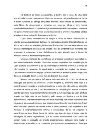 13



       Há também os riscos operacionais, e dentre eles o risco de uma falha
operacional é um dos mais comuns. Uma das formas de mitigar estes tipos de riscos
é dividir o produto ou serviço em partes menores, mais simples de compreender,
mais fáceis de desenvolver e consertar em caso de falhas e com menos
possibilidades de falhas. O processo ágil de desenvolvimento decompõe o problema
em partes menores que são mais fáceis de gerenciar e provê os resultados citados
anteriormente na mitigação dos riscos envolvidos.
       Outra forma recomendada de mitigar o risco de falhas operacionais é
criando ou usando processos definidos na operação do projeto. O simples fato de se
adotar as práticas da metodologia de Lean Startups faz com que seja adotado um
processo formal para a execução do projeto. Pode-se também buscar melhorias nos
processos já existentes, o que definitivamente está alinhado com a busca de
melhoria contínua das metodologias ágeis.
       Uma das maneiras de se melhorar um processo consiste em automatizá-lo,
sem necessariamente alterá-lo. Uma das práticas sugeridas pela metodologia de
Lean Startups é exatamente a de se automatizar ao máximo e diminuir o tempo de
intervenções no processo de construção e execução do produto ou serviço.
Certamente há muito mais espaço para automatizarmos a construção de um produto
do que a execução de um serviço, mas ainda assim é possível.
       Mesmo com processos definidos e automatizados, há o risco de falhas na
execução dos planos ou processos. O que mitigaria ou eliminaria este risco é a
experiência em inovação e projetos inovadores, e como isto não pode sor adquirido
por meio de teoria ou com o uso de processos ou metodologias, apenas podemos
abordar este risco marginalmente tentando contê-lo. A metodologia de Lean Startups
propõe que haja mais de um fundador, pelo menos um técnico e um da área
administrativa. Preferencialmente ter um dos fundadores com maior experiência em
inovação e se possível mentores que possam instruí-lo neste tipo de projetos. Estar
associado com pessoas de outras áreas e, principalmente, com experiência em
inovação e empreendedorismo diminui a necessidade de se ter adquirido a
experiência na área. Outra forma de mitigar este tipo de risco é lançar mão de
paradigma de falhar rapidamente, que foi citado anteriormente. Esta forma de
pensar molda a execução do projeto proporcionando agilidade para mudar e
detectar com antecedência os problemas que ocorreriam posteriormente. Para que
 