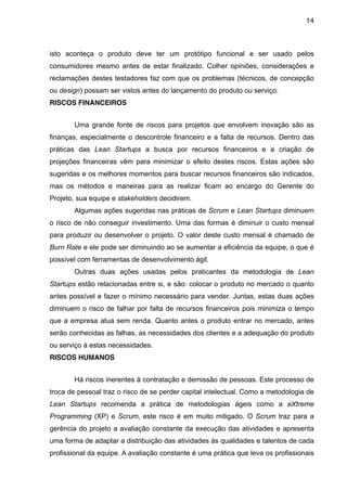 14



isto aconteça o produto deve ter um protótipo funcional e ser usado pelos
consumidores mesmo antes de estar finalizado. Colher opiniões, considerações e
reclamações destes testadores faz com que os problemas (técnicos, de concepção
ou design) possam ser vistos antes do lançamento do produto ou serviço.
RISCOS FINANCEIROS


       Uma grande fonte de riscos para projetos que envolvem inovação são as
finanças, especialmente o descontrole financeiro e a falta de recursos. Dentro das
práticas das Lean Startups a busca por recursos financeiros e a criação de
projeções financeiras vêm para minimizar o efeito destes riscos. Estas ações são
sugeridas e os melhores momentos para buscar recursos financeiros são indicados,
mas os métodos e maneiras para as realizar ficam ao encargo do Gerente do
Projeto, sua equipe e stakeholders decidirem.
       Algumas ações sugeridas nas práticas de Scrum e Lean Startups diminuem
o risco de não conseguir investimento. Uma das formas é diminuir o custo mensal
para produzir ou desenvolver o projeto. O valor deste custo mensal é chamado de
Burn Rate e ele pode ser diminuindo ao se aumentar a eficiência da equipe, o que é
possível com ferramentas de desenvolvimento ágil.
       Outras duas ações usadas pelos praticantes da metodologia de Lean
Startups estão relacionadas entre si, e são: colocar o produto no mercado o quanto
antes possível e fazer o mínimo necessário para vender. Juntas, estas duas ações
diminuem o risco de falhar por falta de recursos financeiros pois minimiza o tempo
que a empresa atua sem renda. Quanto antes o produto entrar no mercado, antes
serão conhecidas as falhas, as necessidades dos clientes e a adequação do produto
ou serviço à estas necessidades.
RISCOS HUMANOS


       Há riscos inerentes à contratação e demissão de pessoas. Este processo de
troca de pessoal traz o risco de se perder capital intelectual. Como a metodologia de
Lean Startups recomenda a prática de metodologias ágeis como a eXtreme
Programming (XP) e Scrum, este risco é em muito mitigado. O Scrum traz para a
gerência do projeto a avaliação constante da execução das atividades e apresenta
uma forma de adaptar a distribuição das atividades às qualidades e talentos de cada
profissional da equipe. A avaliação constante é uma prática que leva os profissionais
 
