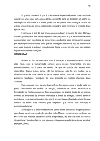 16



        O grande problema é que é praticamente impossível prever uma catástrofe
natural ou uma crise com antecedência suficiente para se preparar um plano de
contingência adequado e a maior parte das empresas não consegue mudar ou
adotar uma estratégia com a velocidade necessária para minimizar o impacto deste
tipo de risco.
        Felizmente o fato de que empresas que adotam o modelo de Lean Startups
são em grande parte das vezes empresas bem pequenas e que estão relativamente
acostumadas com incertezas as torna fortes candidatos para conseguirem passar
por estes tipos de situações. Uma grande vantagem apara este tipo de empresas é
que suas equipes já adotam metodologias ágeis, o que permite que elas reajam
rapidamente nestas situações.
CONCLUSÃO


        Apesar do fato de que tratar com a inovação e empreendedorismo não é
algo novo, pois a humanidade sempre usou destas ferramentas em seu
desenvolvimento, foi à partir do século XX que se propôs um estudo mais
sistemático destes temas. Ainda não há consenso, não há um modelo ou a
sistematização de uma ciência ao redor destes temas, mas há como vermos os
primeiros resultados replicáveis de uma proposta de modelo chamada Lean
Startups.
        Esta proposta vem sendo desenvolvida há alguns anos e ainda está em
pleno crescimento em termos de adoção, aquisição de dados estatísticos e
formulação de hipóteses para os fotos encontrados na pratica diária de um grande
número de empresas de diversos mercados e áreas de atuação. Mesmo sendo o
embrião de uma sistematização maior, ela já apresenta complexidade suficiente para
abordar os riscos mais comuns para empresas que atuam com inovação e
empreendedorismo.
        A inovação e o empreendedorismo como temas complexos exigem práticas
complexas para tornar a solução simples. John Maeda, um renomado professor do
MIT e um dos maiores estudiosos sobre simplicidade, diz em sua nona lei sobre a
simplicidade: ¨Aceite o fato do que algumas coisas nunca poderão se tornar simples¨
(MAEDA, 2006).
 