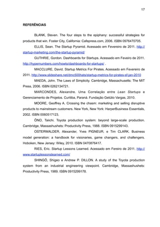 17



REFERÊNCIAS


       BLANK, Steven. The four steps to the epiphany: successful strategies for
products that win. Foster City, California: Cafepress.com, 2006. ISBN 0976470705.
       ELLIS, Sean. The Startup Pyramid. Acessado em Fevereiro de 2011. http://
startup-marketing.com/the-startup-pyramid/
       GUTHRIE, Gordon. Dashboards for Startups. Acessado em Feveiro de 2011.
http://hypernumbers.com/howto/dashboards-for-startups/ .
       MACCLURE, David. Startup Metrics For Pirates. Acessado em Fevereiro de
2011. http://www.slideshare.net/dmc500hats/startup-metrics-for-pirates-sf-jan-2010
       MAEDA, John. The Laws of Simplicity. Cambridge, Massachusetts: The MIT
Press, 2006. ISBN 0262134721.
       MARCONDES, Alexandre. Uma Correlação entre Lean Startups e
Gerenciamento de Projetos. Curitiba, Paraná. Fundação Getúlio Vargas, 2010.
       MOORE, Geoffrey A. Crossing the chasm: marketing and selling disruptive
products to mainstream customers. New York, New York: HarperBusiness Essentials,
2002. ISBN 0060517123.
       ŌNO, Taiichi. Toyota production system: beyond large-scale production.
Cambridge, Massashushets: Productivity Press, 1988. ISBN 0915299143.
       OSTERWALDER, Alexander, Yves PIGNEUR, e Tim CLARK. Business
model generation: a handbook for visionaries, game changers, and challengers.
Hoboken, New Jersey: Wiley, 2010. ISBN 0470876417.
       RIES, Eric. Startup Lessons Learned. Acessado em Fereiro de 2011. http://
www.startuplessonslearned.com/
       SHINGŌ, Shigeo e Andrew P. DILLON. A study of the Toyota production
system from an industrial engineering viewpoint. Cambridge, Massashushets:
Productivity Press, 1989. ISBN 0915299178.
 
