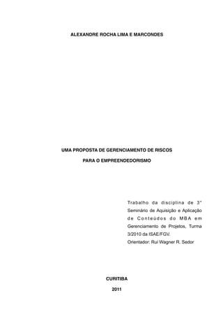 ALEXANDRE ROCHA LIMA E MARCONDES




UMA PROPOSTA DE GERENCIAMENTO DE RISCOS

       PARA O EMPREENDEDORISMO




                        Tr a b a l h o d a d i s c i p l i n a d e 3 °
                        Seminário de Aquisição e Aplicação
                        de Conteúdos do MBA em
                        Gerenciamento de Projetos, Turma
                        3/2010 da ISAE/FGV.
                        Orientador: Rui Wagner R. Sedor




               CURITIBA

                 2011
 