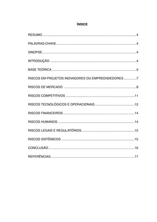 ÍNDICE


RESUMO!...........................................................................................................4

PALAVRAS-CHAVE!...........................................................................................4

SINOPSE!...........................................................................................................4

INTRODUÇÃO!..................................................................................................4

BASE TEÓRICA!................................................................................................5

RISCOS EM PROJETOS INOVADORES OU EMPREENDEDORES!..............7

RISCOS DE MERCADO!...................................................................................8

RISCOS COMPETITIVOS!..............................................................................11

RISCOS TECNOLÓGICOS E OPERACIONAIS!.............................................12

RISCOS FINANCEIROS!.................................................................................14

RISCOS HUMANOS !.......................................................................................14

RISCOS LEGAIS E REGULATÓRIOS!............................................................15

RISCOS SISTÊMICOS!...................................................................................15

CONCLUSÃO!
         ..................................................................................................16

REFERÊNCIAS!...............................................................................................17
 