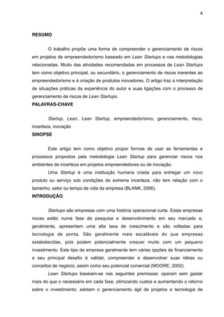 4



RESUMO


       O trabalho propõe uma forma de compreender o gerenciamento de riscos
em projetos de empreendedorismo baseado em Lean Startups e nas metodologias
relacionadas. Muito das atividades recomendadas em processos de Lean Startups
tem como objetivo principal, ou secundário, o gerenciamento de riscos inerentes ao
empreendedorismo e à criação de produtos inovadores. O artigo traz a interpretação
de situações práticas da experiência do autor e suas ligações com o processo de
gerenciamento de riscos de Lean Startups.
PALAVRAS-CHAVE


       Startup, Lean, Lean Startup, empreendedorismo, gerenciamento, risco,
incerteza, inovação
SINOPSE


       Este artigo tem como objetivo propor formas de usar as ferramentas e
processos propostos pela metodologia Lean Startup para gerenciar riscos nos
ambientes de incerteza em projetos empreendedores ou de inovação.
       Uma Startup é uma instituição humana criada para entregar um novo
produto ou serviço sob condições de extrema incerteza, não tem relação com o
tamanho, setor ou tempo de vida da empresa (BLANK, 2006).
INTRODUÇÃO


       Startups são empresas com uma história operacional curta. Estas empresas
novas estão numa fase de pesquisa e desenvolvimento em seu mercado e,
geralmente, apresentam uma alta taxa de crescimento e são voltadas para
tecnologia de ponta. São geralmente mais escaláveis do que empresas
estabelecidas, pois podem potencialmente crescer muito com um pequeno
investimento. Este tipo de empresa geralmente tem várias opções de financiamento
e seu principal desafio é validar, compreender e desenvolver suas idéias ou
conceitos de negócio, assim como seu potencial comercial (MOORE, 2002).
       Lean Startups baseiam-se nas seguintes premissas: operam sem gastar
mais do que o necessário em cada fase, otimizando custos e aumentando o retorno
sobre o investimento; adotam o gerenciamento ágil de projetos e tecnologia de
 