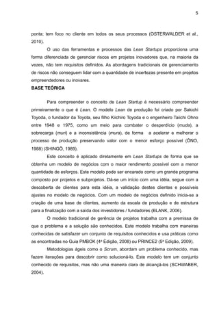 5



ponta; tem foco no cliente em todos os seus processos (OSTERWALDER et al.,
2010).
         O uso das ferramentas e processos das Lean Startups proporciona uma
forma diferenciada de gerenciar riscos em projetos inovadores que, na maioria da
vezes, não tem requisitos definidos. As abordagens tradicionais de gerenciamento
de riscos não conseguem lidar com a quantidade de incertezas presente em projetos
empreendedores ou inovares.
BASE TEÓRICA


         Para compreender o conceito de Lean Startup é necessário compreender
primeiramente o que é Lean. O modelo Lean de produção foi criado por Sakichi
Toyoda, o fundador da Toyota, seu filho Kiichiro Toyoda e o engenheiro Taiichi Ohno
entre 1948 e 1975, como um meio para combater o desperdício (muda), a
sobrecarga (muri) e a inconsistência (mura), de forma     a acelerar e melhorar o
processo de produção preservando valor com o menor esforço possível (ŌNO,
1988) (SHINGŌ, 1989).
         Este conceito é aplicado diretamente em Lean Startups de forma que se
obtenha um modelo de negócios com o maior rendimento possível com a menor
quantidade de esforços. Este modelo pode ser encarado como um grande programa
composto por projetos e subprojetos. Dá-se um início com uma idéia, segue com a
descoberta de clientes para esta idéia, a validação destes clientes e possíveis
ajustes no modelo de negócios. Com um modelo de negócios definido inicia-se a
criação de uma base de clientes, aumento da escala de produção e de estrutura
para a finalização com a saída dos investidores / fundadores (BLANK, 2006).
         O modelo tradicional de gerência de projetos trabalha com a premissa de
que o problema e a solução são conhecidos. Este modelo trabalha com maneiras
conhecidas de satisfazer um conjunto de requisitos conhecidos e usa práticas como
as encontradas no Guia PMBOK (4a Edição, 2008) ou PRINCE2 (5a Edição, 2009).
         Metodologias ágeis como o Scrum, abordam um problema conhecido, mas
fazem iterações para descobrir como solucioná-lo. Este modelo tem um conjunto
conhecido de requisitos, mas não uma maneira clara de alcançá-los (SCHWABER,
2004).
 
